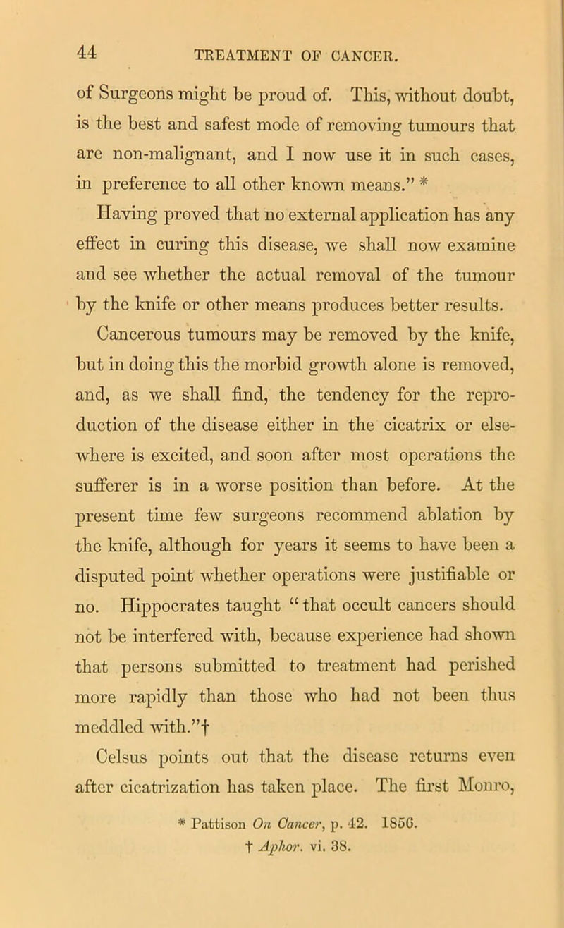of Surgeons might be proud of. This, mthout doubt, is the best and safest mode of removing tumours that are non-malignant, and I now use it in such cases, in preference to all other known means.” * Having proved that no external application has any effect in curing this disease, we shall now examine and see whether the actual removal of the tumour by the knife or other means produces better results. Cancerous tumours may be removed by the knife, but in doing this the morbid growth alone is removed, and, as we shall find, the tendency for the rej>ro- duction of the disease either in the cicatrix or else- where is excited, and soon after most operations the sufibrer is in a worse position than before. At the present time few surgeons recommend ablation by the knife, although for years it seems to have been a disputed point whether operations were justifiable or no. Hippocrates taught “ that occult cancers should not be interfered with, because experience had shown that persons submitted to treatment had perished more rapidly than those who had not been thus meddled with.”f Celsus points out that the disease returns even after cicatrization has taken place. The first Monro, * Pattison On Cancer, p. 42. 185G. t Aplior. vi. 38.