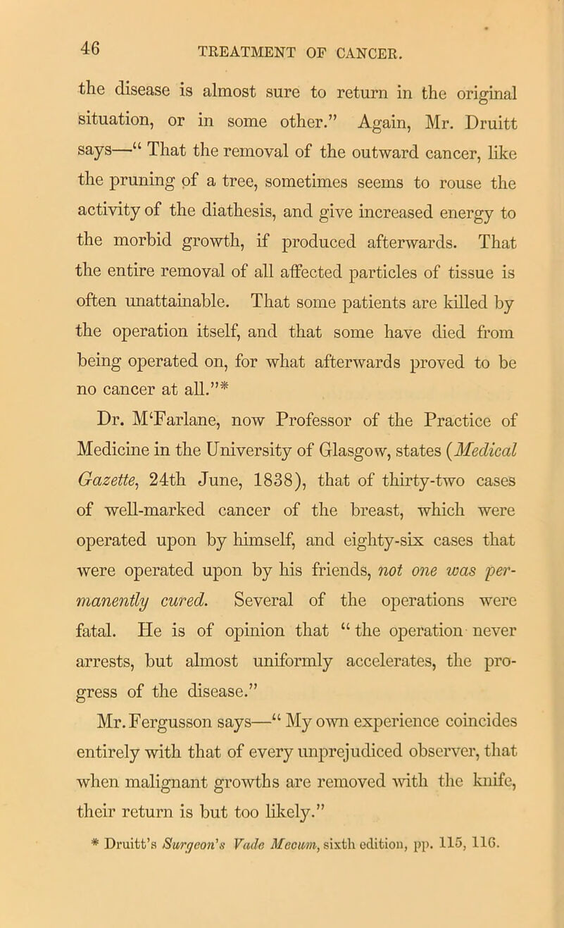 the disease is almost sure to return in the original situation, or in some other.” Again, Mr. Druitt says—“ That the removal of the outward cancer, like the pruning of a tree, sometimes seems to rouse the activity of the diathesis, and give increased energy to the morbid growth, if produced afterwards. That the entire removal of all affected particles of tissue is often unattamable. That some patients are killed by the operation itself, and that some have died from being operated on, for what afterwards proved to be no cancer at aU.”* Dr. M‘Farlane, now Professor of the Practice of Medicine in the University of Glasgow, states {Medical Gazette^ 24th June, 1838), that of thirty-two cases of well-marked cancer of the breast, which were operated upon by himself, and eighty-six cases that were operated upon by his friends, not one was 'per- manently cured. Several of the operations were fatal. He is of opinion that “the operation never arrests, but almost uniformly accelerates, the pro- gress of the disease.” Mr.Fergusson says—“ My o’SAm experience comcides entirely with that of every unprejudiced observer, that when malignant growths are removed Avith the knife, their return is but too likely.” * Druitt’s Surgeon's Vade Mecum, sixth edition, pp. 115, IIG.