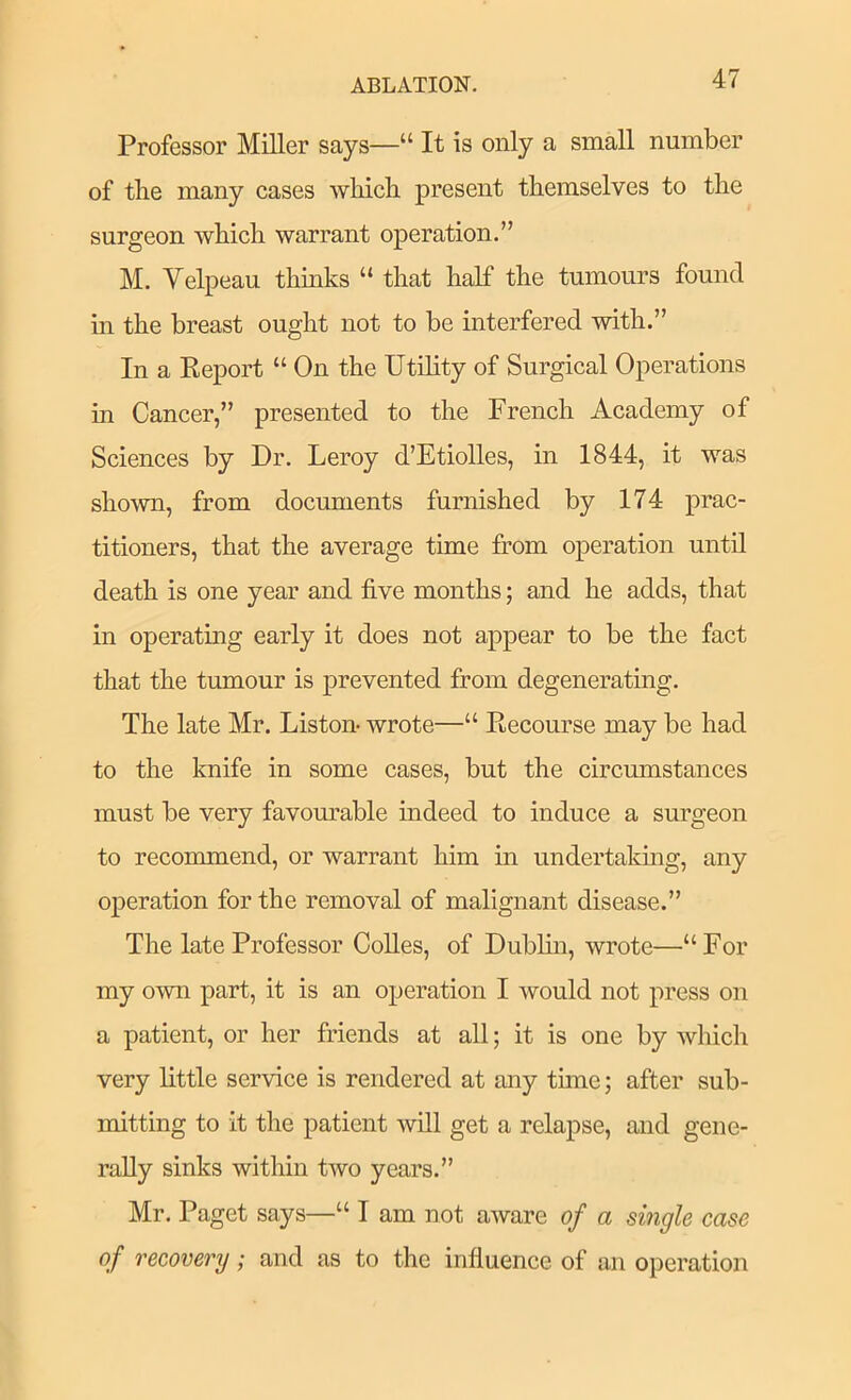 Professor Miller says—“ It is only a small number of the many cases which present themselves to the surgeon which warrant operation.” M. Velpeau thinks “ that half the tumours found m the breast ought not to be interfered with.” In a Keport “ On the Utility of Surgical Operations in Cancer,” presented to the French Academy of Sciences by Dr. Leroy d’Etiolles, in 1844, it was shown, from documents furnished by 174 prac- titioners, that the average time from operation until death is one year and five months; and he adds, that in operating early it does not appear to be the fact that the tumour is prevented from degenerating. The late Mr. Liston- wrote—“ Kecourse may be had to the knife in some cases, but the circumstances must be very favom^able indeed to induce a surgeon to recommend, or warrant him in undertakmg, any operation for the removal of malignant disease.” The late Professor CoUes, of Dublm, wrote—“For my own part, it is an operation I would not press on a patient, or her friends at all; it is one by which very little service is rendered at any time; after sub- mitting to it the patient will get a relapse, and gene- rally sinks within two years.” Mr. Paget says—“ I am not aware of a single case of recovery; and as to the influence of an operation