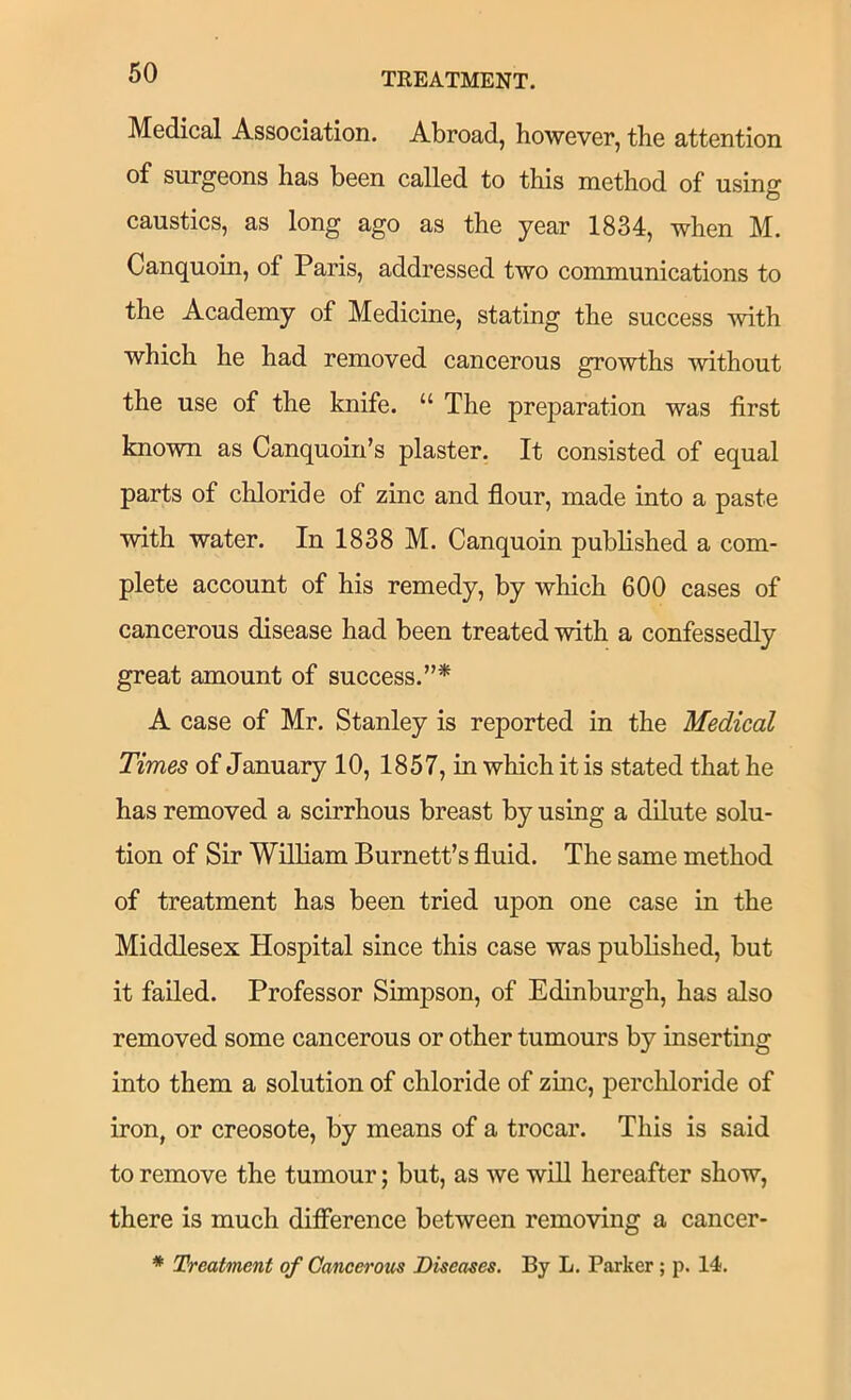 Medical Association. Abroad, however, the attention of surgeons has been called to this method of using caustics, as long ago as the year 1834, when M. Canquoin, of Paris, addressed two communications to the Academy of Medicine, stating the success with which he had removed cancerous growths without the use of the knife. “ The preparation was first known as Canquoin’s plaster. It consisted of equal parts of chloride of zinc and flour, made into a paste with water. In 1838 M. Canquoin published a com- plete account of his remedy, by which 600 cases of cancerous disease had been treated with a confessedly great amount of success.”* A case of Mr. Stanley is reported in the Medical Times of January 10, 1857, in which it is stated that he has removed a scirrhous breast by using a dilute solu- tion of Sir William Burnett’s fluid. The same method of treatment has been tried upon one case in the Middlesex Hospital since this case was published, but it failed. Professor Simpson, of Edinburgh, has also removed some cancerous or other tumours by inserting into them a solution of chloride of zinc, perchloride of iron, or creosote, by means of a trocar. This is said to remove the tumour; but, as we wiU hereafter show, there is much difference between removing a cancer- * Treatment of Cancerous Diseases. By L. Parker ; p. 14.
