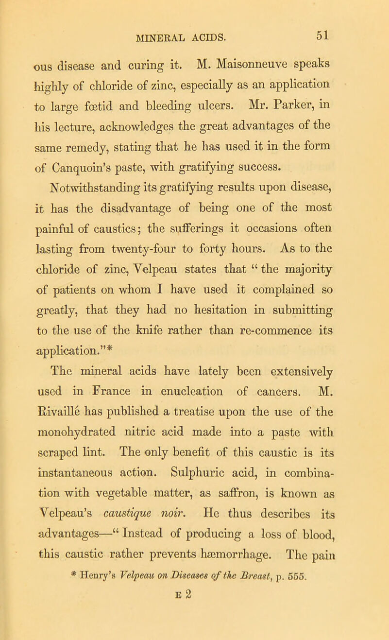 MINERAL ACIDS. ous disease and curing it. M. Maisonneuve speaks highly of chloride of zinc, especially as an application to large foetid and bleeding ulcers. Mr. Parker, in his lecture, acknowledges the great advantages of the same remedy, stating that he has used it in the form of Canquoin’s paste, with gratifying success. Notwithstanding its gratifying results upon disease, it has the disadvantage of being one of the most painful of caustics; the sufferings it occasions often lasting from twenty-four to forty hours. As to the chloride of zinc, Velpeau states that “ the majority of patients on whom I have used it complained so greatly, that they had no hesitation in submitting to the use of the knife rather than re-commence its application.”* The mineral acids have lately been extensively used in France in enucleation of cancers. M. Rivaille has published a treatise upon the use of the monohydrated nitric acid made into a paste ■with scraped lint. The only benefit of this caustic is its instantaneous action. Sulphuric acid, in combina- tion with vegetable matter, as saffron, is known as Velpeau’s caustique noir. He thus describes its advantages—“ Instead of producing a loss of blood, this caustic rather prevents hmmorrhage. The pain * Henry’s Velpeau on Diseases of the Breast, p. 565. £ 2