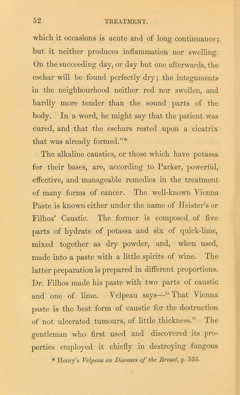 which it occasions is acute and of long continuance; but it neither produces inflammation nor swelling. On the succeeding day, or day but one afterwards, the eschar will be found perfectly dry; the integuments in the neighbourhood neither red nor swollen, and hardly more tender than the sound parts of the body. In a word, he might say that the patient was cured, and that the eschars rested upon a cicatrix that was already formed.”* The alkaline caustics, or those which have potassa for their bases, are, according to Parker, powerful,) eflfective, and manageable remedies in the treatment- of many forms of cancer. The well-known Vienna Paste is known either under the name of Keister’s or Filhos’ Caustic. The former is composed of five: parts of hydrate of potassa and six of quick-lime, mixed together as dry powder, and, when used, * made into a paste with a little spirits of wine. The latter preparation is prepared in different proportions. Dr. Filhos made his paste with two parts of caustic and one of lime. Velpeau says—“ That Vienna paste is the best form of caustic for the destruction of not ulcerated tumours, of little thickness.” The gentleman who. first used and discovered its pro- perties employed it chiefly in destroying fungous * Henry’s Velpeau on Diseases of the Dreast, p. 553.