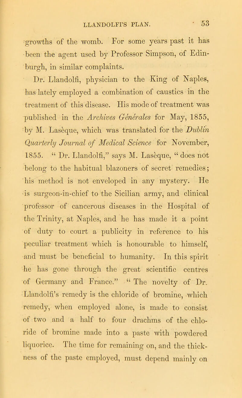 growths of the womb. For some years past it has been the agent used by Professor Simpson, of Edin- burgh, in similar complaints. Dr. Llandolfi, physician to the King of Naples, has lately employed a combination of caustics in the treatment of this disease. His mode of treatment was 23ublished in the Archives Generales for May, 1855, by M. Las^que, which was translated for the Dublin Quarterly Journal of Medical Science for November, 1855. “ Dr. Llandolfi,” says M. Laseque, “ does not belong to the habitual blazoners of secret remedies; his method is not enveloped in any mystery. He is surgeon-in-chief to the Sicilian army, and clinical professor of cancerous diseases in the Hospital of the Trinity, at Naples, and he has made it a point of duty to court a publicity in reference to his peculiar treatment which is honourable to himself, and must be beneficial to humanity. In this spirit he has gone through the great scientific centres of Germany and France.” “ The novelty of Dr. Llandolfi’s remedy is the chloride of bromine, which remedy, when employed alone, is made to consist of two and a half to four drachms of the chlo- ride of bromine made into a paste with powdered liquorice. The time for remaining on, and the thick- ness of the paste employed, must depend mainly on