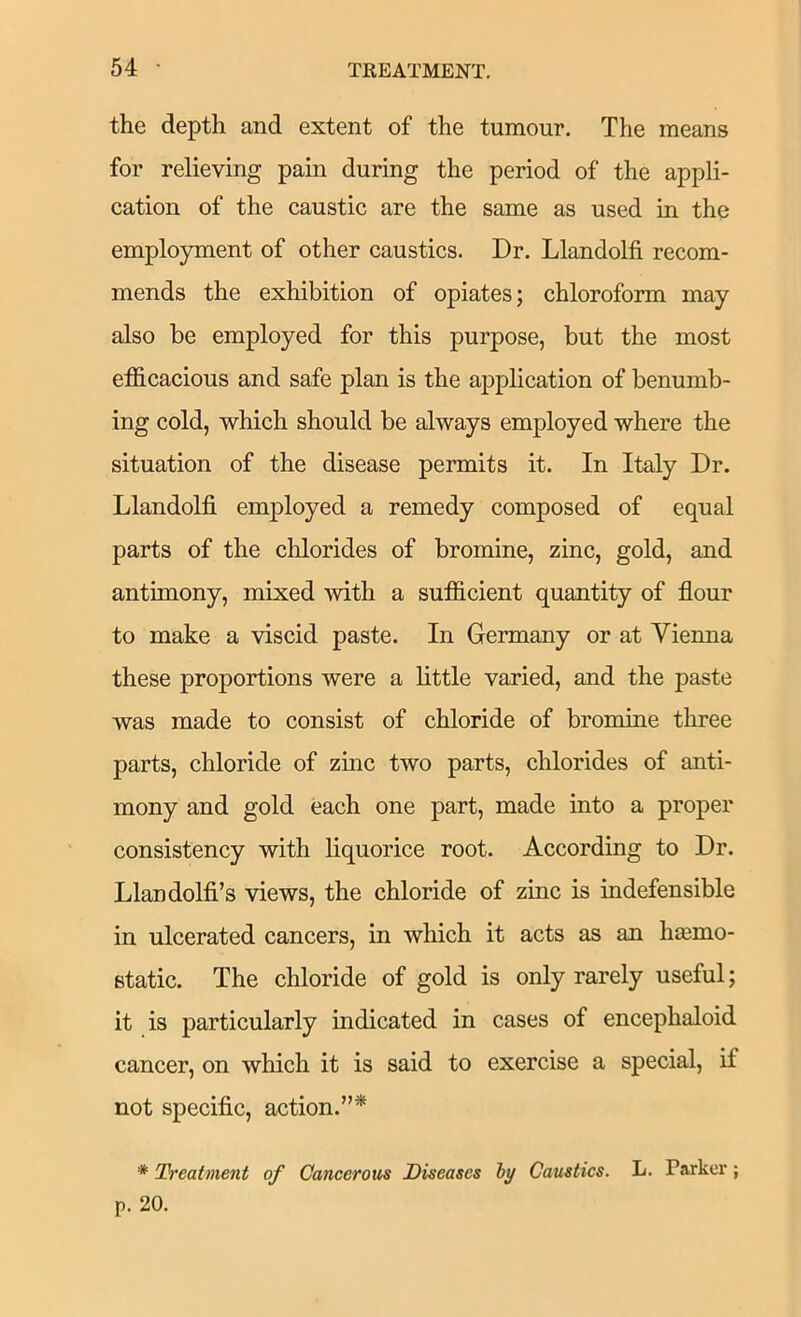 the depth and extent of the tumour. The means for relieving pain during the period of the appli- cation of the caustic are the same as used in the employment of other caustics. Dr. Llandolfi recom- mends the exhibition of opiates; chloroform may also be employed for this purpose, but the most efficacious and safe plan is the application of benumb- ing cold, which should be always employed where the situation of the disease permits it. In Italy Dr. Llandolfi employed a remedy composed of equal parts of the chlorides of bromine, zinc, gold, and antimony, mixed with a sufficient quantity of flour to make a viscid paste. In Germany or at Vienna these proportions were a little varied, and the paste was made to consist of chloride of bromine three parts, chloride of zinc two parts, chlorides of anti- mony and gold each one part, made into a proper consistency with liquorice root. According to Dr. Llandolfi’s views, the chloride of zinc is indefensible in ulcerated cancers, in which it acts as an hajmo- Btatic. The chloride of gold is only rarely useful; it is particularly indicated in cases of encephaloid cancer, on which it is said to exercise a special, if not specific, action.”*