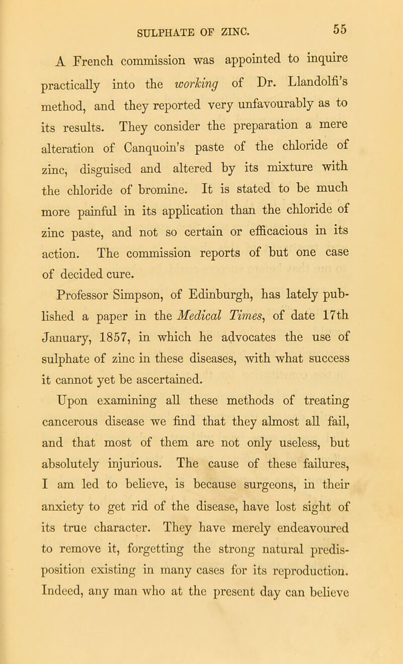 SULPHATE OF ZINC. A French commission was appointed to inquire practically into the working of Dr. Llandolfi’s method, and they reported very unfavourably as to its results. They consider the preparation a mere alteration of Canquoin’s paste of the chloride of zinc, disguised and altered by its mixture with the chloride of bromine. It is stated to be much more painful in its application than the chloride of zinc paste, and not so certain or efficacious in its action. The commission reports of but one case of decided cure. Professor Simpson, of Edmburgh, has lately pub- lished a paper in the Medical Times^ of date 17th January, 1857, in which he advocates the use of sulphate of zmc in these diseases, with what success it cannot yet be ascertained. Upon examining all these methods of treating cancerous disease we find that they almost aU fail, and that most of them are not only useless, but absolutely injurious. The cause of these failures, I am led to beheve, is because surgeons, in their anxiety to get rid of the disease, have lost sight of its true character. They have merely endeavoured to remove it, forgettmg the strong natural predis- position existing in many cases for its reproduction. Indeed, any man who at the present day can believe