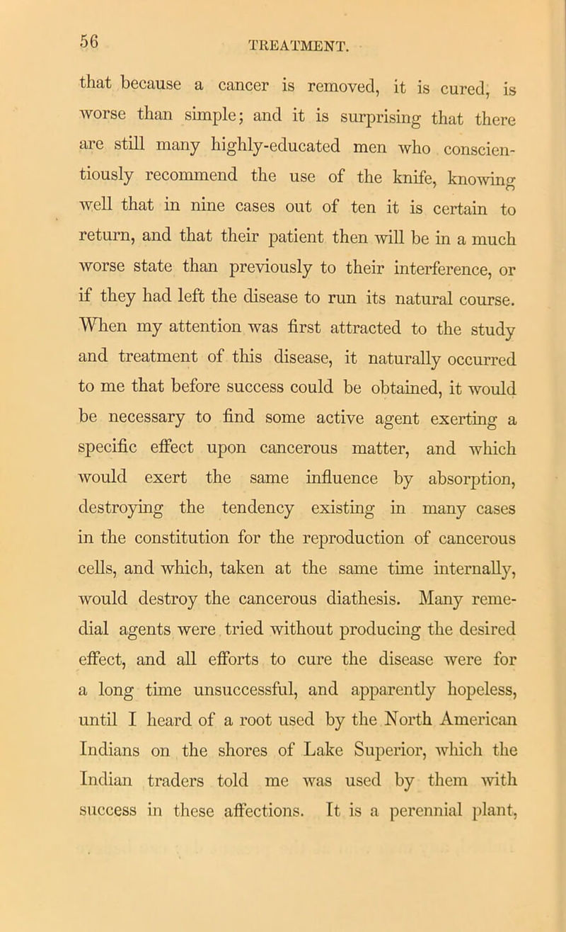 that because a cancer is removed, it is cured, is worse than simple; and it is surprising that there are still many highly-educated men who conscien- tiously recommend the use of the knife, knowing well that in nine cases out of ten it is certain to return, and that their patient then ^vill be in a much worse state than previously to their interference, or if they had left the disease to run its natural course. When my attention was first attracted to the study and treatment of this disease, it naturally occurred to me that before success could be obtained, it would be necessary to find some active agent exerting a specific effect upon cancerous matter, and which would exert the same influence by absorjDtion, destroying the tendency existing in many cases in the constitution for the reproduction of cancerous cells, and which, taken at the same time internally, would destroy the cancerous diathesis. Many reme- dial agents were tried without producing the desired effect, and all efibrts to cure the disease were for a long time unsuccessful, and apparently hopeless, until I heard of a root used by the North American Indians on the shores of Lake Superior, which the Indian traders told me was used by them with success in these affections. It is a perennial plant,