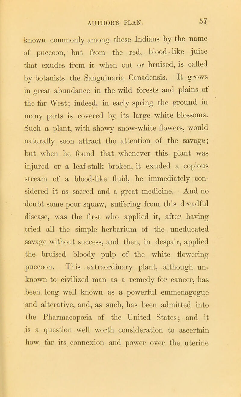 known commonly among these Indians by the name of puccoon, but from the red, blood-like juice that exudes from it when cut or bruised, is called by botanists the Sanguinaria Canadensis. It grows m great abundance in the -wild forests and plains of the far West; indeed, in early spring the ground in many parts is covered by its large white blossoms. Such a plant, with sho'wy snow-white flowers, would naturally soon attract the attention of the savage; but when he found that whenever this plant was injured or a leaf-stalls broken, it exuded a copious stream of a blood-like fluid, he immediately con- sidered it as sacred and a great medicine. And no doubt some poor squaw, sufiermg from this dreadful disease, was the first who applied it, after having tried all the simple herbarium of the uneducated savage without success, and then, in despair, applied the bruised bloody pulp of the white flowering puccoon. This extraordinary plant, although un- known to civilized man as a remedy for cancer, has been long well known as a powerful emmenagogue and alterative, and, as such, has been admitted into the Pharmacopoeia of the United States; and it is a question well worth consideration to ascertain how far its connexion and power over the uterine
