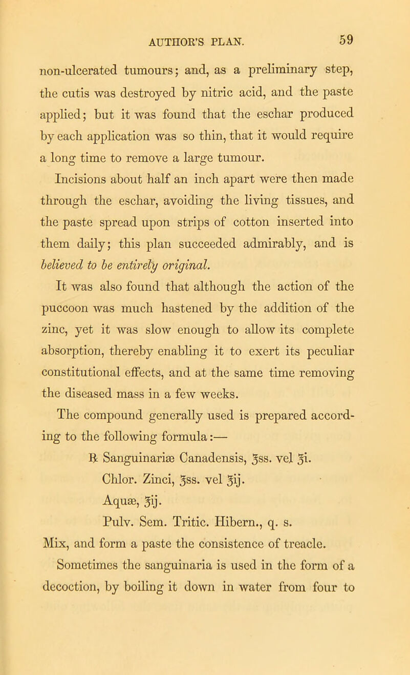 non-ulcerated tumours; and, as a preliminary step, the cutis was destroyed by nitric acid, and the paste applied; but it was found that the eschar produced by each application was so thin, that it would require a long time to remove a large tumour. Incisions about half an inch apart were then made through the eschar, avoiding the living tissues, and the paste spread upon strips of cotton inserted into them daily; this plan succeeded admirably, and is believed to he entirely original. It was also found that although the action of the puccoon was much hastened by the addition of the zinc, yet it was slow enough to allow its complete absorption, thereby enabling it to exert its peculiar constitutional effects, and at the same time removing the diseased mass in a few weeks. The compound generally used is prepared accord- ing to the following formula:— R Sanguinarige Canadensis, 5ss. vel 5i» Chlor. Zinci, 5ss. vel 5ij- Aquffi, 5ij. Pulv. Sem. Tritic. Hibern., q. s. Mix, and form a paste the consistence of treacle. Sometimes the sanguinaria is used in the form of a decoction, by boiling it down in water from four to
