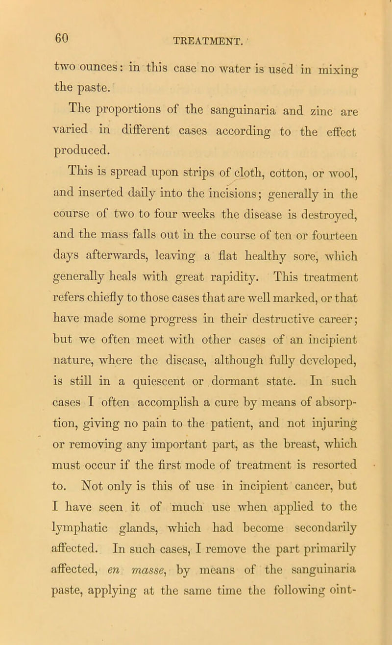 two ounces: in this case no water is used in mixino- O the paste. The proportions of the sanguinaria and zinc are varied in diiferent cases according to the effect produced. This is spread upon strips of cloth, cotton, or wool, and inserted daily into the incisions; generally in the course of two to four weeks the disease is destroyed, and the mass falls out in the course of ten or fourteen days afterwards, leaving a flat healthy sore, which generally heals with great rapidity. This treatment refers chiefly to those cases that are well marked, or that have made some progress in their destructive career; but we often meet with other cases of an incipient nature, where the disease, although fully developed, is still in a quiescent or dormant state. In such cases I often accomplish a cure by means of absorp- tion, giving no pain to the patient, and not injuring or removing any important part, as the breast, which must occur if the first mode of treatment is resorted to. Not only is this of use in incipient cancer, but I have seen it of much use when applied to the lymphatic glands, which had become secondarily affected. In such cases, I remove the part primarily affected, en masse^ by means of the sanguinaria paste, applying at the same time the following oint-