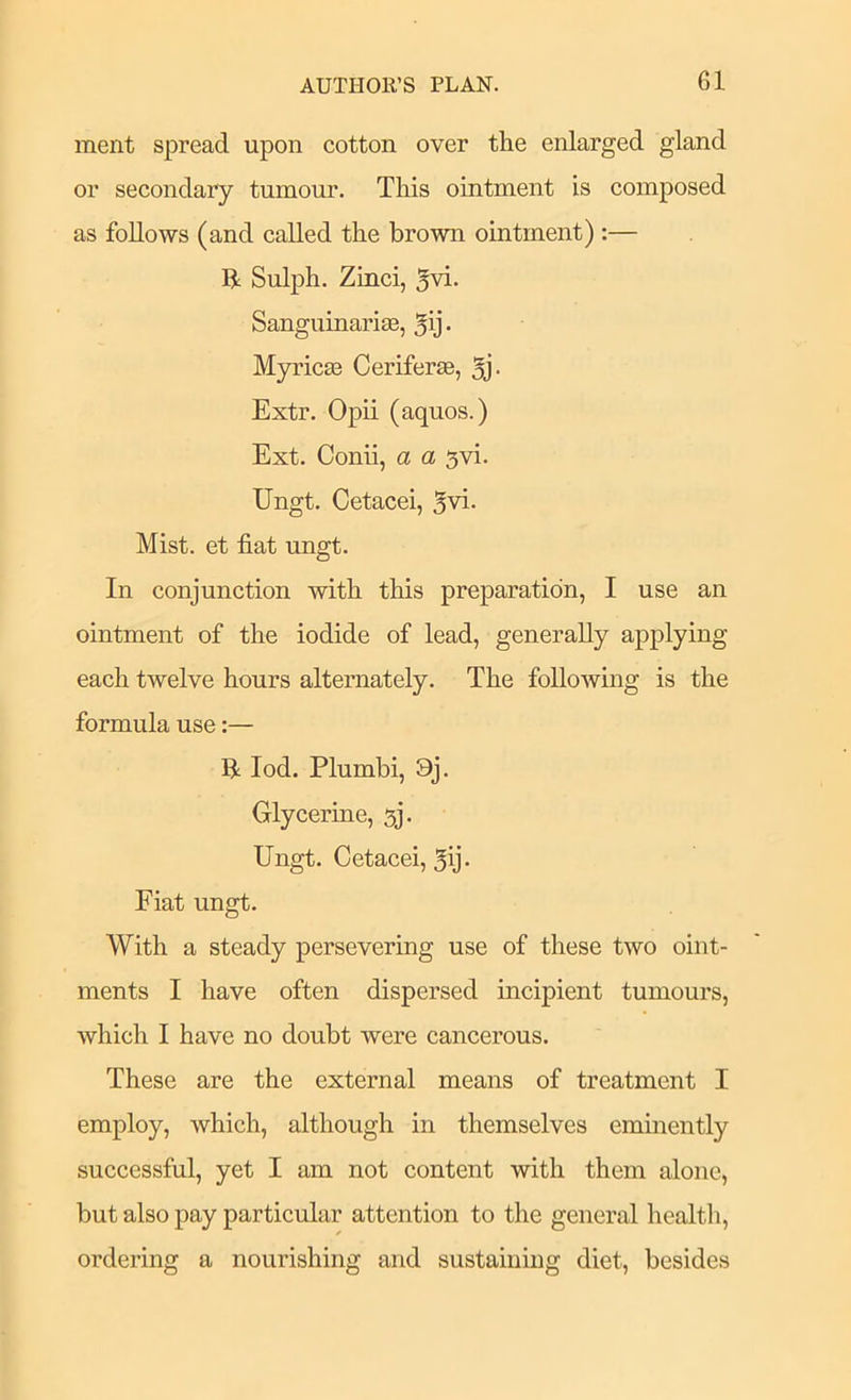 merit spread upon cotton over the enlarged gland or secondary tumour. This ointment is composed as follows (and called the brown ointment) :— II Sulph. Zinci, 5vi. Sanguinariae, 5ij- Myricas Ceriferae, 5j- Extr. Opii (aquos.) Ext. Conii, a a gvi. Ungt. Cetacei, 5vi. Mist, et fiat ungt. In conjunction with this preparation, I use an ointment of the iodide of lead, generally applying each twelve hours alternately. The following is the formula use:— B lod. Plumbi, 9j. Glycerine, 5j. Ungt. Cetacei, 5ij- Fiat ungt. With a steady persevering use of these two oint- ments I have often dispersed incipient tumours, Avhich I have no doubt were cancerous. These are the external means of treatment I employ, which, although in themselves eminently successful, yet I am not content with them alone, but also pay particular attention to the general health, ordering a nourishing and sustaining diet, besides