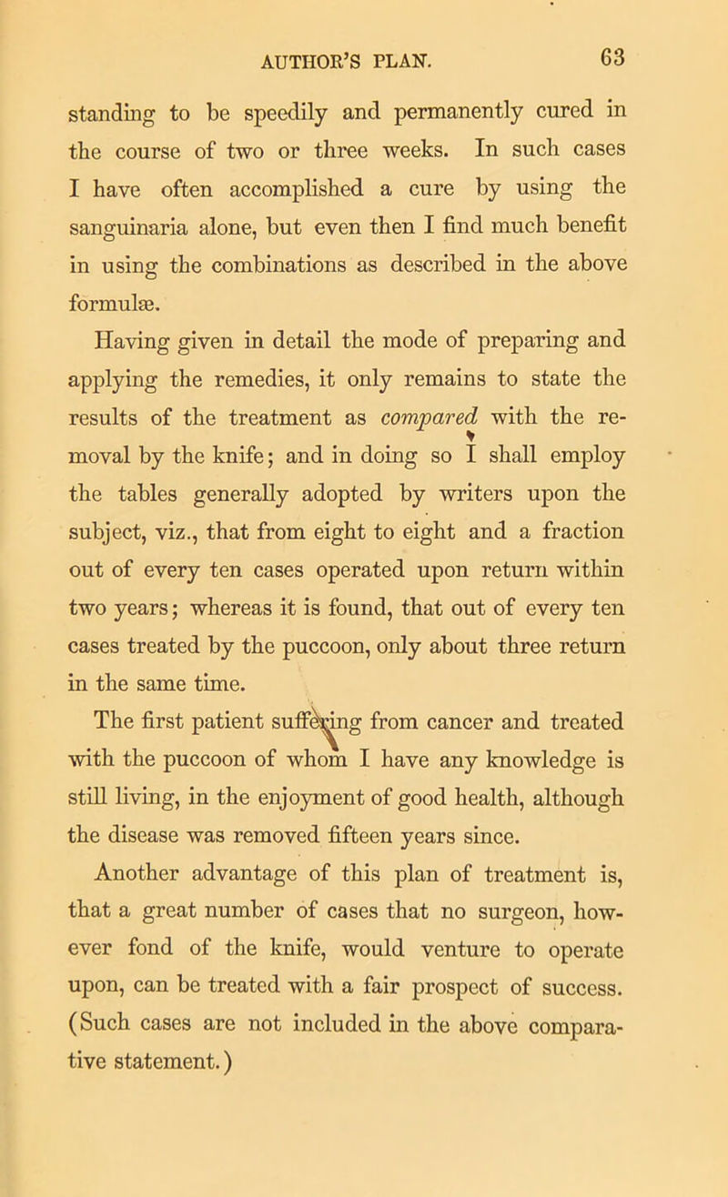 standing to be speedily and permanently cured in the course of two or three weeks. In such cases I have often accomplished a cure by using the sanguinaria alone, but even then I find much benefit in using the combinations as described in the above formulas. Having given in detail the mode of preparing and applying the remedies, it only remains to state the results of the treatment as compared with the re- moval by the knife; and in doing so I shall employ the tables generally adopted by writers upon the subject, viz., that from eight to eight and a fraction out of every ten cases operated upon return within two years; whereas it is found, that out of every ten cases treated by the puccoon, only about three return in the same time. The first patient sufiP^^g from cancer and treated with the puccoon of whom I have any knowledge is stiU living, in the enjo5unent of good health, although the disease was removed fifteen years since. Another advantage of this plan of treatment is, that a great number of cases that no surgeon, how- ever fond of the knife, would venture to operate upon, can be treated with a fair prospect of success. (Such cases are not included in the above compara- tive statement.)