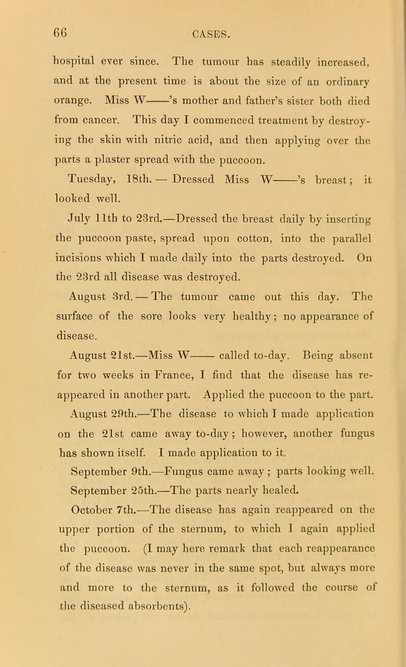hospital ever since. The tumour has steadily increased, and at the present time is about the size of an ordinary orange. Miss W ’s mother and father’s sister both died from cancer. This day I commenced treatment by destroy- ing the sliin vyith nitric acid, and then applying over the parts a plaster spread with the puccoon. Tuesday, 18th. — Dressed Miss W ’s breast; it looked well. .July 11th to 23rd.—Di’essed the breast daily by inserting the puccoon paste, spread upon cotton, into the parallel incisions which I made daily into the parts destroyed. On the 23rd all disease was desti'oyed. August 3rd. — The tumour came out this day. The surface of the sore looks very healthy; no appearance of disease. August 21st.—Miss W called to-day. Being absent for two weeks in France, I find that the disease has re- appeared in another part. Applied the puccoon to the part. August 29th.—The disease to which I made application on the 21st came away to-day; however, another fungus has shown itself. I made application to it. September 9th.—Fungus came away ; parts looking well. September 25th.—The parts nearly healed. October 7th.—The disease has again reappeared on the upper portion of the sternum, to which I again applied the puccoon. (I may here remark that each reappearance of the disease was never in the same spot, but always more and more to the sternum, as it followed the course of the diseased absorbents).