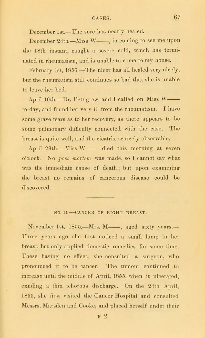 December 1st.— The sore has nearly healed. December 24th.—Miss W , in coming to see me upon the IStli instant, caught a severe cold, which has termi- nated in rheumatism, and is unable to come to my house. February 1st, 1856.—The ulcer has all healed veiy nicely, but the rheumatism still continues so bad that she is unable to leave her bed. April 16th.—Dr. Pettigrew and I called on Miss W to-day, and found her very ill from the rheumatism. I have some grave fears as to her I’ecovery, as there appears to be some pulmonary difficulty connected with the case. The breast is quite well, and the cicatrix scarcely observable. April 29th.—Miss W died this morning at seven o’clock. No post mortem was made, so T cannot say what was the immediate cause of death ; but upon examining the breast no remains of cancerous disease could be discovered. NO. II. CANCER OF RIGHT BREAST. November 1st, 1855.—Mrs. M , aged sixty years.— Three years ago she first noticed a small lump in her breast, but only applied domestic remedies for some time. These having no effect, she consulted a surgeon, who pronounced it to be cancer. The tumour continued to increase until the middle of April, 1855, when it idcerated, exuding a thin ichorous discharge. On the 24th April, 1855, she first visited the Cancer Hospital and considted Messrs. Marsden and Cooke, and placed herself under their