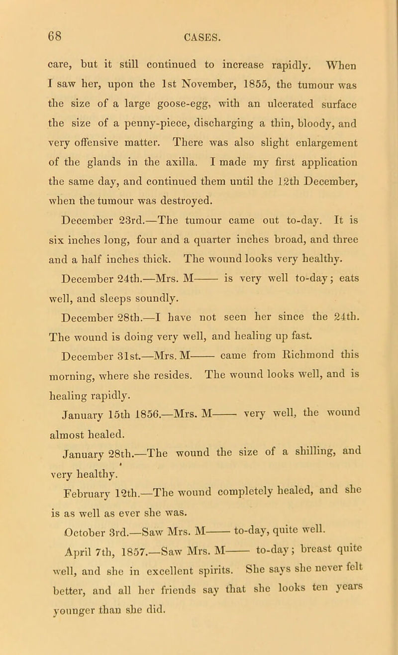 cai*e, but it still continued to increase rapidly. When I saw her, upon the 1st November, 1855, the tumour was the size of a large goose-egg, with an nicerated surface the size of a penny-piece, discharging a thin, bloody, and very offensive matter. There was also slight enlargement of the glands in the axilla. I made my first application the same day, and continued them until the 12th December, when the tumour was destroyed. December 23rd.—The tumour came out to-day. It is six inches long, four and a quarter inches broad, and three and a half inches thick. The wound looks very healthy. December 24th.—Mrs. M is very well to-day; eats well, and sleeps soundly. December 28th.—I have not seen her since the 24th. The wound is doing very well, and healing up fast. December 31st.—Mrs. M came from Richmond this morning, where she resides. The wound looks well, and is healing rapidly. January 15th 1856.—Mrs. M very well, the wound almost healed. January 28th.—The wound the size of a shilling, and very healthy. February 12th.—The wound completely healed, and she is as well as ever she was. October 3rd.—Saw^ Mrs. M to-day, quite well. April 7th, 1857.—Saw Mrs. M to-day; breast quite well, and she in excellent spirits. She says she never felt better, and all her friends say that she looks ten years younger than she did.