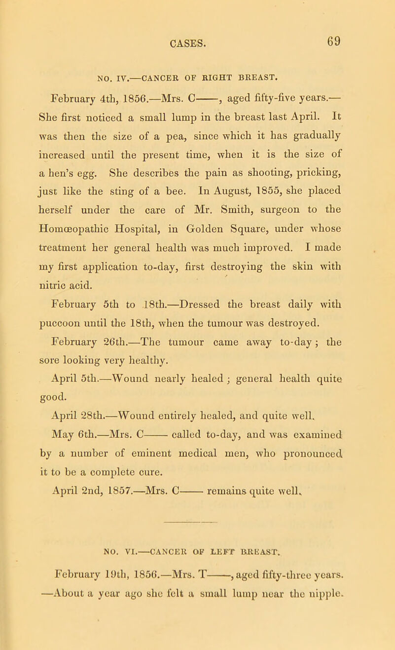 NO. IV.—CANCER OF BIGHT BREAST. February 4th, 1856.—Mrs. C , aged fifty-five years.— She first noticed a small lump in the breast last April. It was then the size of a pea, since which it has gradually increased until the present time, when it is the size of a hen’s egg. She describes the pain as shooting, pricking, just like the sting of a bee. In August, 1855, she placed herself under the care of Mr. Smith, surgeon to the HomcEopathic Hospital, in Golden Square, under whose treatment her general health was much improved. I made my first application to-day, first destroying the skin with / nitric acid. February 5th to 18th.—Dressed the breast daily with puccoon until the 18th, when the tumour was destroyed. February 26th.—The tumour came away to-day; the sore looking very healthy. April 5th.—Wound nearly healed j general health quite good. April 28th.—Wound entirely healed, and quite well. May 6th.—Mrs. C called to-day, and was examined by a number of eminent medical men, who pronounced it to be a complete cure. April 2nd, 1857.—Mrs. C remains quite welL NO. VI.—CANCER OF LEFT BREAST. February 19th, 1856.—Mrs. T , aged fifty-three years. —About a year ago she felt a small lump near the nipple.
