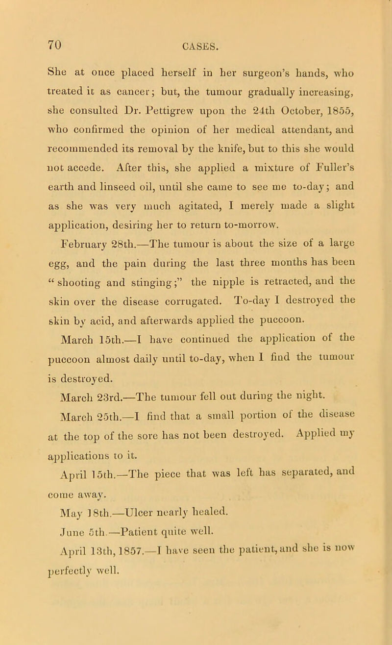 She at once placed herself in her surgeon’s hands, who treated it as cancer; but, the tumour gradually increasing, she consulted Dr. Pettigrew upon the 24th October, 1855, who confirmed the opinion of her medical attendant, and recommended its removal by the knife, but to this she would not accede. After this, she applied a mixture of Fuller’s earth and linseed oil, until she came to see me to-day; and as she w^as very much agitated, I merely made a slight application, desiring her to return to-morrow. February 28th.—The tumour is about the size of a large egg, and the pain during the last three months has been “ shooting and stingingthe nipple is retracted, and the skin over the disease corrugated. To-day 1 destroyed the skin by acid, and afterwards applied the puccoon. March 15th.—I have continued the application of the puccoon almost daily until to-day, when 1 find the tumour is destroyed. March 23rd.—The tumour fell out during the night. March 25th.—I find that a small portion of the disease at the top of the sore has not been destroyed. Applied m} applications to it. April 15th.—The piece that was left has separated, and come away. May 18th.—Ulcer nearly healed. •June 5th.—Patient quite well. April 13th, 1857.—1 have seen the ])atieiit,and she is now perfectly well.
