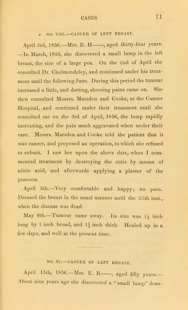 . NO. VIII.—CANCER OF LEFT BREAST. April 3rd, 1856.—Mrs. E. H , aged thirty-four years. —In March, 1855, she discovered a small lump in the lelt breast, the size of a large pea. On the 2nd of April she consulted Dr. Cholmondeley, and continued under his treat- ment until the following June. During this period the tumour increased a little, and darting, shooting pains came on. She then consulted Messrs. Marsden and Cooke, at the Cancer Hospital, and continued under their treatment until she consulted me on the 3rd of April, 1856, the lump rapidly increasing, and the pain much aggravated when under their care. Messrs. Marsden and Cooke told the patient that it was cancer, and proposed an operation, to which she refused to submit. 1 saw her upon the above date, when I com- menced treatment by destroying the cutis by means of nitric acid, and afterwards applying a plaster of the puccoon. April 5th.—Very comfortable and happy; no pain. Dressed the breast in the usual manner until the 25th inst, when the disease was dead. May 6th.—Tumour came away. Its size was 1^ inch long by 1 inch broad, and If inch thick. Healed up in a few days, and well at the present time. NO. XI.—CANCER OF LEFT BREAST. April 15th, 1856. Mi’s. E. 11 , aged fifty years.— About nine years ago she discovered a “ small lump” draw-