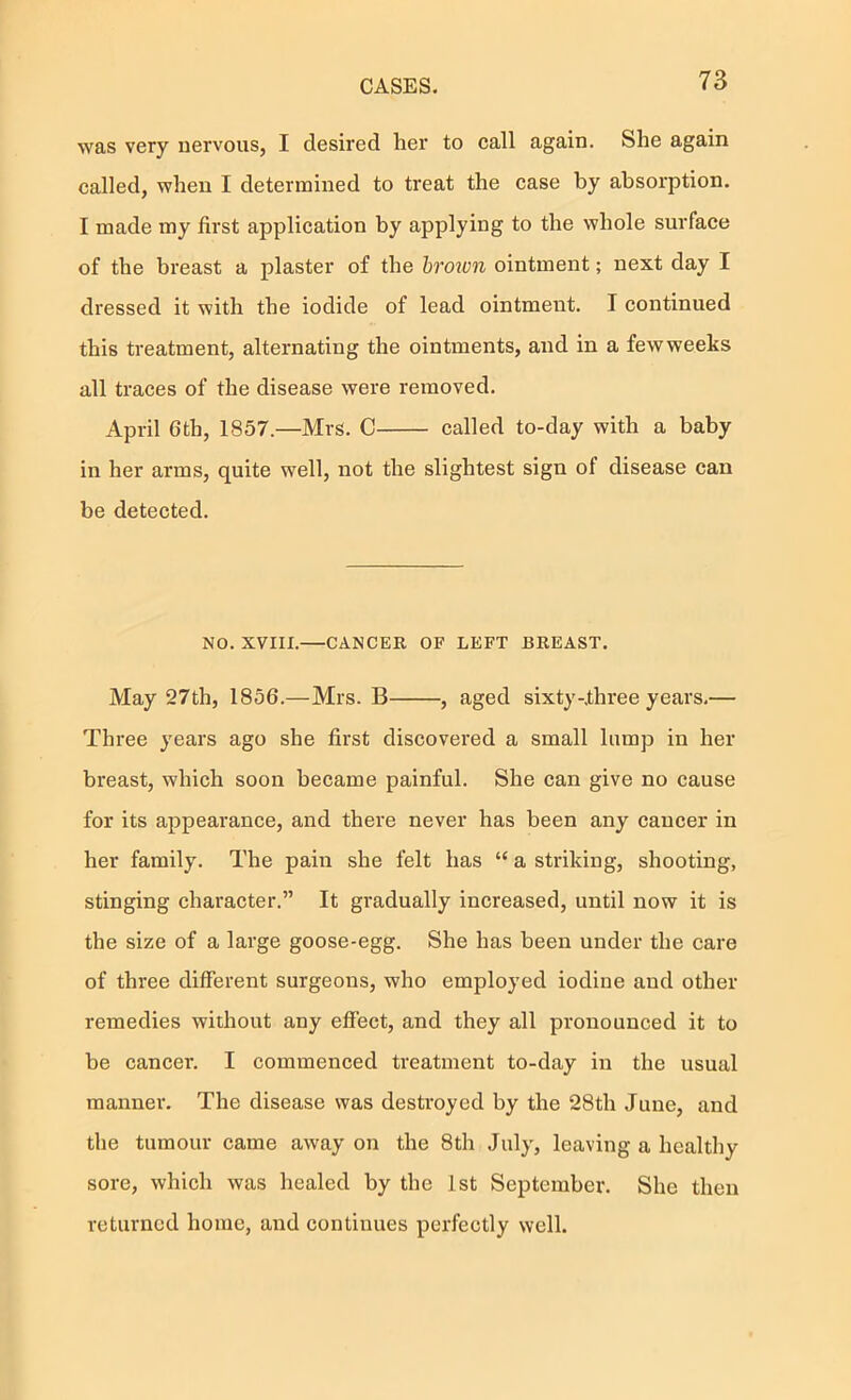 was very nervous, I desired her to call again. She again called, when I determined to treat the case by absorption. I made my first application by applying to the whole surface of the breast a plaster of the brown ointment; next day I dressed it with the iodide of lead ointment. I continued this treatment, alternating the ointments, and in a fewweeks all traces of the disease were removed. April 6th, 1857.—Mrs. C called to-day with a baby in her arms, quite well, not the slightest sign of disease can be detected. NO. XVIII. CANCER OF LEFT BREAST. May 27th, 1856.—Mrs. B , aged sixty-.three years.— Three years ago she first discovered a small lump in her breast, which soon became painful. She can give no cause for its appearance, and there never has been any cancer in her family. The pain she felt has “ a striking, shooting, stinging character.” It gradually increased, until now it is the size of a large goose-egg. She has been under the care of three different surgeons, who employed iodine and other remedies without any effect, and they all pronounced it to be cancer. I commenced treatment to-day in the usual manner. The disease was destroyed by the 28th June, and the tumour came away on the 8th July, leaving a healthy sore, which was healed by the 1st September. She then I'eturncd home, and continues perfectly well.