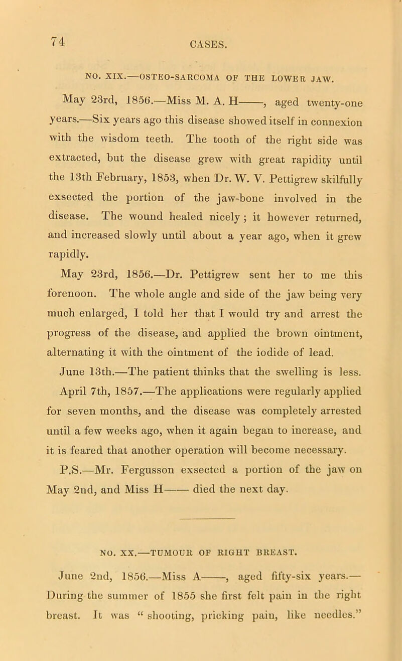 NO, XIX.—OSTEO-SARCOMA OF THE LOWER JAW. May 23rd, 185t>.—Miss M. A. H , aged twenty-one years.—Six years ago this disease showed itself in connexion with the wisdom teeth. The tooth of the right side was extracted, but the disease grew with great rapidity until the 13th February, 1853, when Dr. W. V. Pettigrew skilfully exsected the portion of the jaw-bone involved in the disease. The wound healed nicely ; it however returned, and increased slowly until about a year ago, when it grew rapidly. May 23rd, 1856,—Dr. Pettigrew sent her to me this forenoon. The whole angle and side of the jaw being very much enlarged, I told her that I would try and arrest the progress of the disease, and applied the brown ointment, alternating it with the ointment of the iodide of lead. June 13th.—The patient thinks that the swelling is less. April 7th, 1857.—The applications were regularly applied for seven months, and the disease was completely arrested until a few weeks ago, when it again began to increase, and it is feared that another operation will become necessary. P.S.—Mr. Fergusson exsected a portion of the jaw on May 2nd, and Miss H died the next day. No. XX.—TUMOUR OF RIGHT BREAST. June 2nd, 1856.—Miss A , aged fifty-six years.— During the summer of 1855 she first felt pain in the right breast. It was “ shooting, ])iicking pain, like needles.”