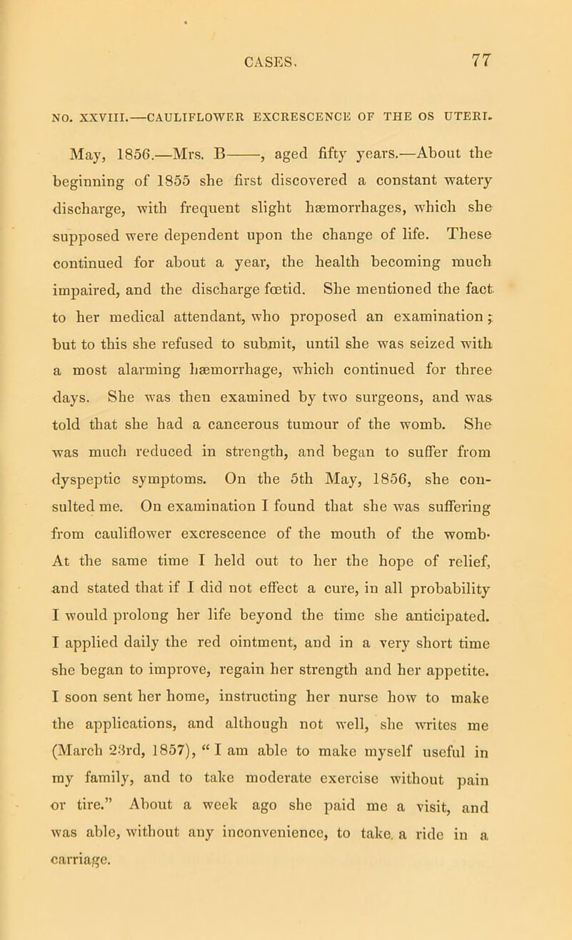 NO. XXVIII.—CAULIFLOWER EXCRESCENCE OF THE OS UTERI. May, 1856.—Mrs. B , aged fifty years.—About the beginning of 1855 she first discovered a constant watery discharge, with fi-equent slight haemorrhages, which she supposed were dependent upon the change of life. These continued for about a year, the health becoming much impaired, and the discharge foetid. She mentioned the fact to her medical attendant, who proposed an examination ; but to this she refused to submit, until she was seized wdth a most alarming haemorrhage, which continued for three days. She was then examined by two surgeons, and was told that she had a cancerous tumour of the womb. She was much reduced in strength, and began to suffer from dyspeptic symptoms. On the 5th May, 1856, she con- sulted me. On examination I found that she was suffering from cauliflower excrescence of the mouth of the womb* At tbe same time I held out to her the hope of relief, and stated that if I did not effect a cure, in all probability I would prolong her life beyond the time she anticipated. I applied daily the red ointment, and in a very short time she began to improve, regain her strength and her appetite. I soon sent her home, instructing her nurse how to make the applications, and although not well, she writes me (March 26rd, 1857), “I am able to make myself useful in my family, and to take moderate exercise without pain or tire.” About a week ago she paid me a visit, and was able, wdthout any inconvenience, to take, a ride in a carriage.