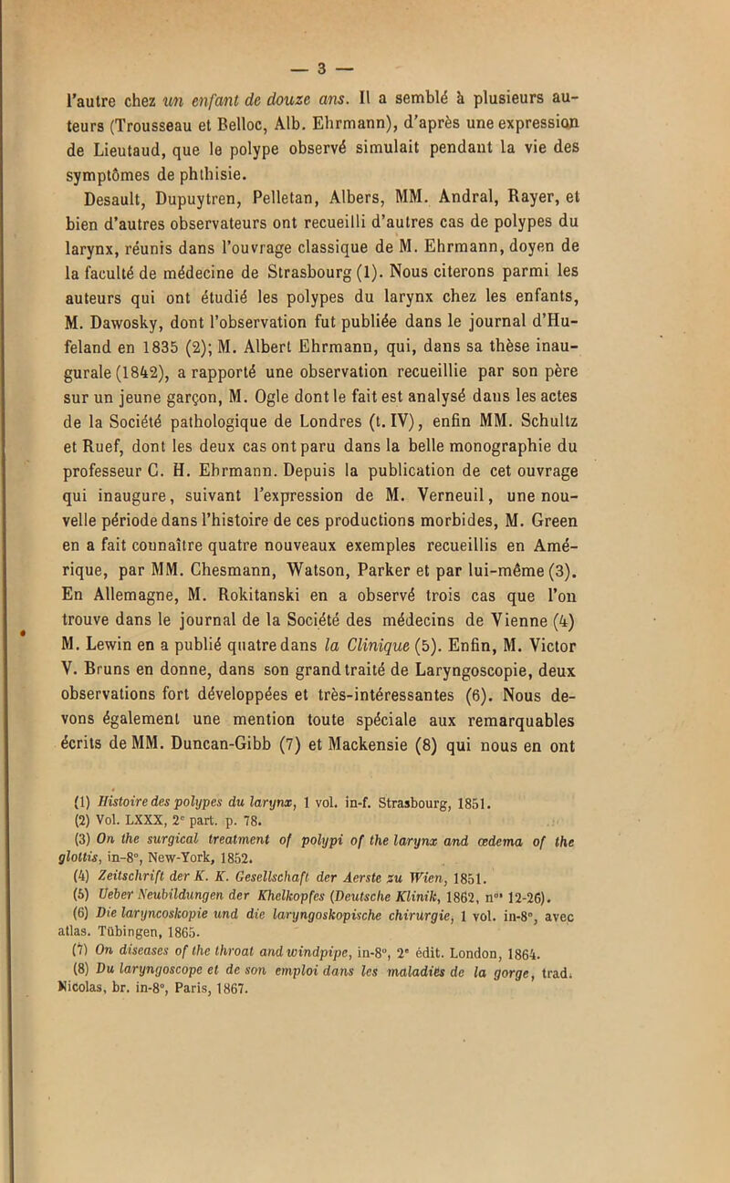 l’autre chez enfant de douze ans. Il a semblé à plusieurs au- teurs (Trousseau et Belloc, Alb. Ebrmann), d’après une expression de Lieutaud, que le polype observé simulait pendant la vie des symptômes de phthisie. Desault, Dupuytren, Pelletan, Albers, MM. Andral, Rayer, et bien d’autres observateurs ont recueilli d’autres cas de polypes du larynx, réunis dans l’ouvrage classique de M. Ehrmann, doyen de la faculté de médecine de Strasbourg (1). Nous citerons parmi les auteurs qui ont étudié les polypes du larynx chez les enfants, M. Dawosky, dont l’observation fut publiée dans le journal d’Hu- feland en 1835 (2); M. Albert Ehrmann, qui, dans sa thèse inau- gurale (1842), a rapporté une observation recueillie par son père sur un jeune garçon, M. Ogle dont le fait est analysé dans les actes de la Société pathologique de Londres (t. IV), enfin MM. Schultz et Ruef, dont les deux cas ont paru dans la belle monographie du professeur G. H. Ehrmann. Depuis la publication de cet ouvrage qui inaugure, suivant l’expression de M. Verneuil, une nou- velle période dans l’histoire de ces productions morbides, M. Green en a fait connaître quatre nouveaux exemples recueillis en Amé- rique, par MM. Chesmann, Watson, Parker et par lui-même (3). En Allemagne, M. Rokitanski en a observé trois cas que l’on trouve dans le journal de la Société des médecins de Vienne (4) M. Lewin en a publié quatre dans la Clinique (5). Enfin, M. Victor V. Bruns en donne, dans son grand traité de Laryngoscopie, deux observations fort développées et très-intéressantes (6). Nous de- vons également une mention toute spéciale aux remarquables écrits de MM. Duncan-Gibb (7) et Mackensie (8) qui nous en ont (1) Histoire des polypes du larynx, 1 vol. in-f. Strasbourg, 1851. (2) Vol. LXXX, 2' part. p. 78. (3) On, the surgical treatment of polypi of the larynx and cedema of the gloltis, in-8°, New-York, 1852. (4) Zeitschrift der K. K. Gesellschafl der Aerste su Wien, 1851. (6) Ueber Neubildungen der Khelkopfes (Deutsche Klinik, 1862, n”* 12-26). (6) Die laryncoskopie und die laryngoskopische chirurgie, 1 vol. in-8°, avec atlas. Tübingen, 1865. (7) On diseuses of the throat andwindpipe, in-8“, 2' édit. London, 1864. (8) Du laryngoscope et de son emploi dans les maladies de la gorge, trad. Nicolas, br. in-8°, Paris, 1867.