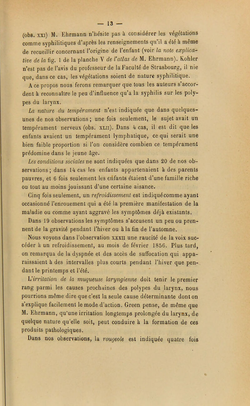 (obs. xxi) M. Ehrmann n’hésite pas à considérer les végétations comme syphilitiques d’après les renseignements qu’il a été à même de recueillir concernant l’origine de 1 enfant (voir lo, note explica- tive de la fig. 1 de la planche V de l'atlas de M. Ehrmann). Kohler n’est pas de l’avis du professeur de la Faculté de Strasbourg, il nie que, dans ce cas, les végétations soient de nature syphilitique. A ce propos nous ferons remarquer que tous les auteurs s’accor- dent à reconnaître le peu d’influence qu’a la syphilis sur les poly- pes du larynx. La nature du tempérament n’est indiquée que dans quelques- unes de nos observations ; une fois seulement, le sujet avait un tempérament nerveux (obs. XLii). Dans 4 cas, il est dit que les enfants avaient un tempérament lymphatique, ce qui serait une bien faible proportion si l’on considère combien ce tempérament prédomine dans le jeune âge. Les conditions sociales ne sont indiquées que dans 20 de nos ob- servations; dans 14 cas les enfants appartenaient à des parents pauvres, et 6 fois seulement les enfants étaient d’une famille riche ou tout au moins jouissant d’une certaine aisance. Cinq fois seulement, un refroidissement est indiqué comme ayant occasionné l’enrouement qui a été la première manifestation de la maladie ou comme ayant aggravé les symptômes déjà existants. Dans 19 observations les symptômes s’accusent un peu ou pren- nent de la gravité pendant l’hiver ou à la fin de l’automne. Nous voyons dans l’observation xxxii une raucité de la voix suc- céder à un refroidissement, au mois de février 1856. Plus tard, on remarqua de la dyspnée et des accès de suffocation qui appa- raissaient à des intervalles plus courts pendant l’hiver que pen- dant le printemps et l’été. L’irritation de la muqueuse laryngienne doit tenir le premier rang parmi les causes prochaines des polypes du larynx, nous pourrions même dire que c’est la seule cause déterminante dont on s’explique facilement le mode d’action. Green pense, de même que M. Ehrmann, qu’une irritation longtemps prolongée du larynx, de quelque nature qu’elle soit, peut conduire à la formation de ces produits pathologiques. Dans nos observations, la rougeole est indiquée quatre fois