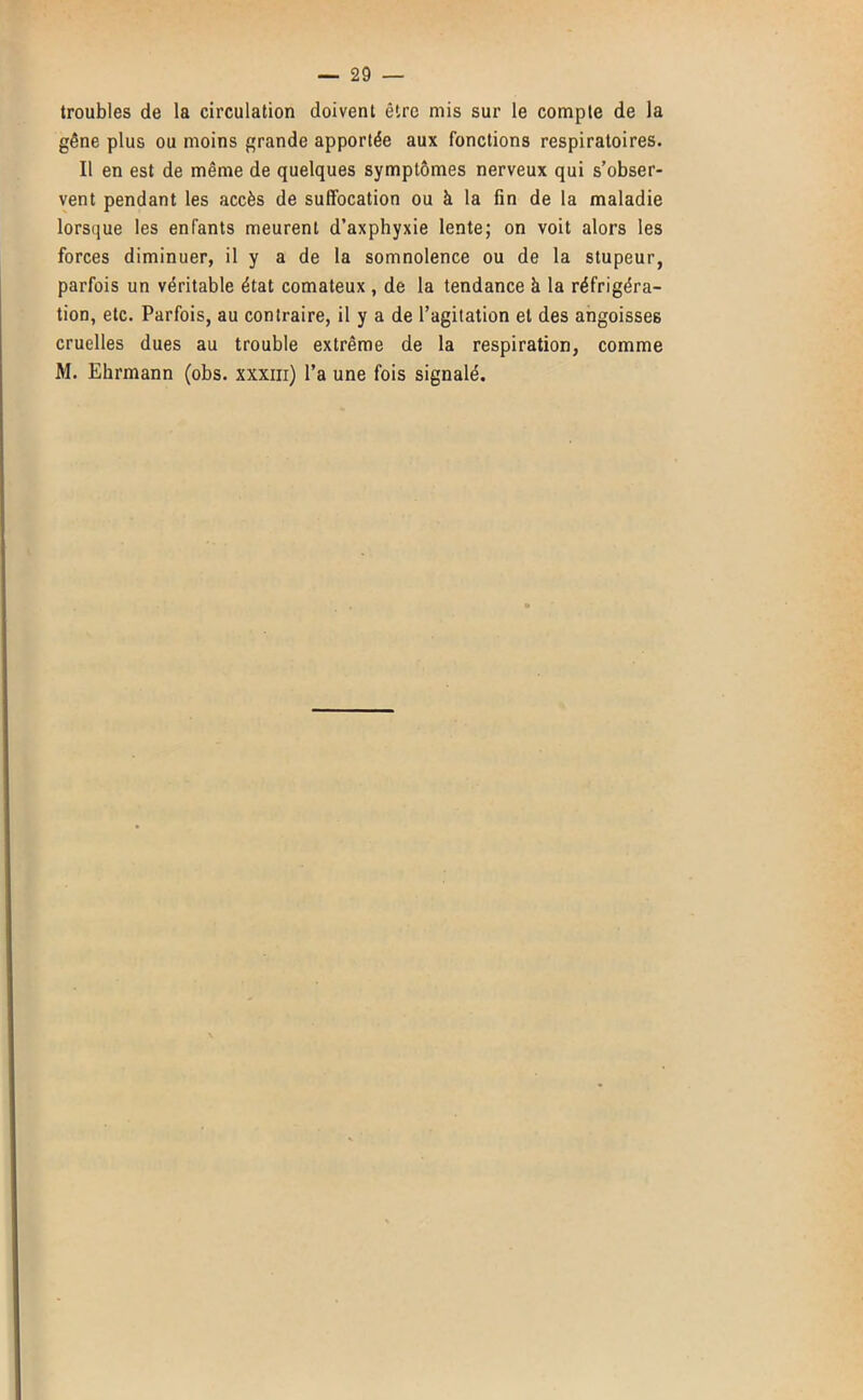 troubles de la circulation doivent être mis sur le compte de la gêne plus ou moins grande apportée aux fonctions respiratoires. Il en est de même de quelques symptômes nerveux qui s’obser- vent pendant les accès de suffocation ou à la fin de la maladie lorsque les enfants meurent d’axphyxie lente; on voit alors les forces diminuer, il y a de la somnolence ou de la stupeur, parfois un véritable état comateux , de la tendance à la réfrigéra- tion, etc. Parfois, au contraire, il y a de l’agitation et des angoisses cruelles dues au trouble extrême de la respiration, comme M. Ehrmann (obs. xxxiii) l’a une fois signalé.