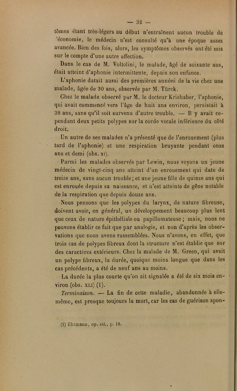 tômes étant très-légers au début n’entraînent aucun trouble de 'économie, le médecin n’est consulté qu’à une époque assez avancée. Bien des fois, alors, les symptômes observés ont été mis sur le compte d’une autre affection. Dans le cas de M. Voltolini, le malade, âgé de soixante ans, était atteint d’aphonie intermittente, depuis son enfance. L’aphonie datait aussi des premières années de la vie chez une malade, âgée de 30 ans, observée par M. Türck. Chez le malade observé par M. le docteur Krishaber, l’aphonie, qui avait commencé vers l’âge de huit ans environ, persistait à 38 ans, sans qu’il soit survenu d’autre trouble. — Il y avait ce- pendant deux petits polypes sur la corde vocale inférieure du côté droit. Un autre de ses malades n’a présenté que de l’enrouement (plus tard de l’aphonie) et une respiration bruyante pendant onze ans et demi (obs. xi). Parmi les malades observés par Lewin, nous voyons un jeune médecin de vingt-cinq ans atteint d’un enrouement qui date de treize ans, sans aucun trouble ; et une jeune fille de quinze ans qui est enrouée depuis sa naissance, et n’est atteinte de gêne notable de la respiration que depuis douze ans. Nous pensons que les polypes du larynx, de nature fibreuse, doivent avoir, en général, un développement beaucoup plus lent que ceux de nature épithéliale ou papillomateuse ; mais, nous ne pouvons établir ce fait que par analogie, et non d’après les obser- vations que nous avons rassemblées. Nous n’avons, en effet, que trois cas de polypes fibreux dont la structure n’est établie que sur des caractères extérieurs. Chez la malade de M. Green, qui avait un polype fibreux, la durée, quoique moins longue que dans les cas précédents, a été de neuf ans au moins. La durée la plus courte qu’on ait signalée a été de six mois en- • viron (obs. xLi) (1). Terminaison. — La fin de cette maladie, abandonnée à elle- même, est presque toujours la mort, car les cas de guérison spon- (1) Ehrmann, op. cil., p. 18.