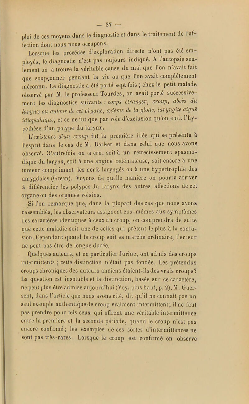 ploi de ces moyens dans le diagnostic et dans le traitement de l’af- fection dont nous nous occupons. Lorsque les procédés d’exploration directe n ont pas été em- ployés, le diagnostic n’est pas loujours indiqué. A l autopsie seu- lement on a trouvé la véritable cause du mal que 1 on n avait fait que soupçonner pendant la vie ou que Ion avait complètement méconnu. Le diagnostic a été porté sept fois ; chez le petit malade observé par M. le professeur Tourdes, on avait porté successive- ment les diagnostics suivants : corps étranger, croup, abcès du larynx ou autour de cet organe, cedeme de la glotte, laryngite aiguë idiopathique, et ce ne fut que par voie d’exclusion qu’on émit l’hy- pothèse d’un polype du larynx. L’existence d’un croup fut la première idée qui se présenta à l’esprit dans le cas de M. Barker et dans celui que nous avons observé. D’autrefois on a cru, soit à un rétrécissement spasmo- dique du larynx, soit à une angine œdémateuse, soit encore à une tumeur comprimant les nerfs laryngés ou k une hypertrophie des amygdales (Green). Voyons de quelle manière on pourra arriver à diflérencier les polypes du larynx des autres affections de cet organe ou des organes voisins. Si l’on remarque que, dans la plupart des cas que nous avons rassemblés, les observateurs assignent eux-mêmes aux symptômes des caractères identiques à ceux du croup, on comprendra de suite que cette maladie soit une de celles qui prêtent le plus k la confu- sion. Cependant quand le croup suit sa marche ordinaire, l’erreur ne peut pas être de longue durée. Quelques auteurs, et en particulier Jurine, ont admis des croups intermittents ; cette distinction n’était pas fondée. Les prétendus cruups chroniques des auteurs anciens étaient-ils des vrais croups? La question est insoluble et la distinction, basée sur ce caractère, ne peut plus êlre'admise aujourd’hui (Voy. plus haut, p. 2). M. Guer- sent, dans l’article que nous avons cité, dit qu’il ne connaît pas un seul exemple authentique de croup vraiment intermittent; Une faut pas prendre pour tels ceux qui offrent une véritable intermittence entre la première et la seconde période, quand le croup n’est pas encore confirmé; les exemples de ces sortes d’intermittences ne sont pas très-rares. Lorsque le croup est confirmé on observe