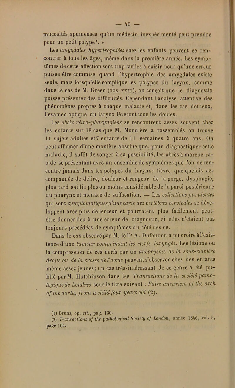 mucosités spumeuses qu’un médecin inexpérimenté peut prendre pour un petit polype*. » Le& amygdales hypertrophiées chez \es enfants peuvent se ren- contrer k tous les âges, même dans la première année. Les symp- tômes de cette affection sont trop faciles k saisir pour qu’une erreur puisse être commise quand l’hypertrophie des amygdales existe seule, mais lorsqu’elle complique les polypes du larynx, comme dans le cas de M. Green (cbs. xxni), on conçoit que le diagnostic puisse présenter des difficultés. Cependant l’analyse attentive des phénomènes propres k chaque maladie et, dans les cas douteux, l’examen optique du larynx lèveront tous les doutes. Les abcès rétro-pharyngiens se rencontrent assez souvent chez les enfants sur 18 cas que M. Mondière a rassemblés on trouve 11 sujets adultes et? enfants de 11 semaines k quatre ans. On peut affirmer d’une manière absolue que, pour diagnostiquer cette maladie, il suffit de songer k sa possibilité, les abcès k marche ra- pide se présentant avec un ensemble de symptômes que l’on neren- contre jamais dans les polypes du larynx: fièvre quelquefois ac- compagnée de délire, douleur et rougeur de la gorge, dysphagie, plus tard saillie plus ou moins considérable de la paroi postérieure du pharynx et menace de suffocation. — Les collections purulentes qui sont symptomatiques d’une carie des vertèbres cervicales se déve- loppent avec plus de lenteur et pourraient plus facilement peut- être donnerlieu k une erreur de diagnostic, si elles n’étaient pas toujours précédées de symptômes du côté des os. Dans le cas observé par M. leD A. Dufour on a pu croire kl’exis- tence d’une tumeur comprimant les nerfs laryngés. Les lésions ou la compression de ces nerfs par un anévrysme de la sous-clavière droite ou de la crosse deV aorte peuvent s’observer chez des enfants même assez jeunes; un cas très-intéressant de ce genre a été pu- blié parM. Hutchinson dans les Transactions de la société patho- logique.de Londres sous le titre suivant ; False aneurism of the arch of the aorta, from a child four years old (2). (1) Bruns, op. cit., pag. 130. (2) Transactions Of the pathological Society of London, année 1846, vol. 5, page 104.