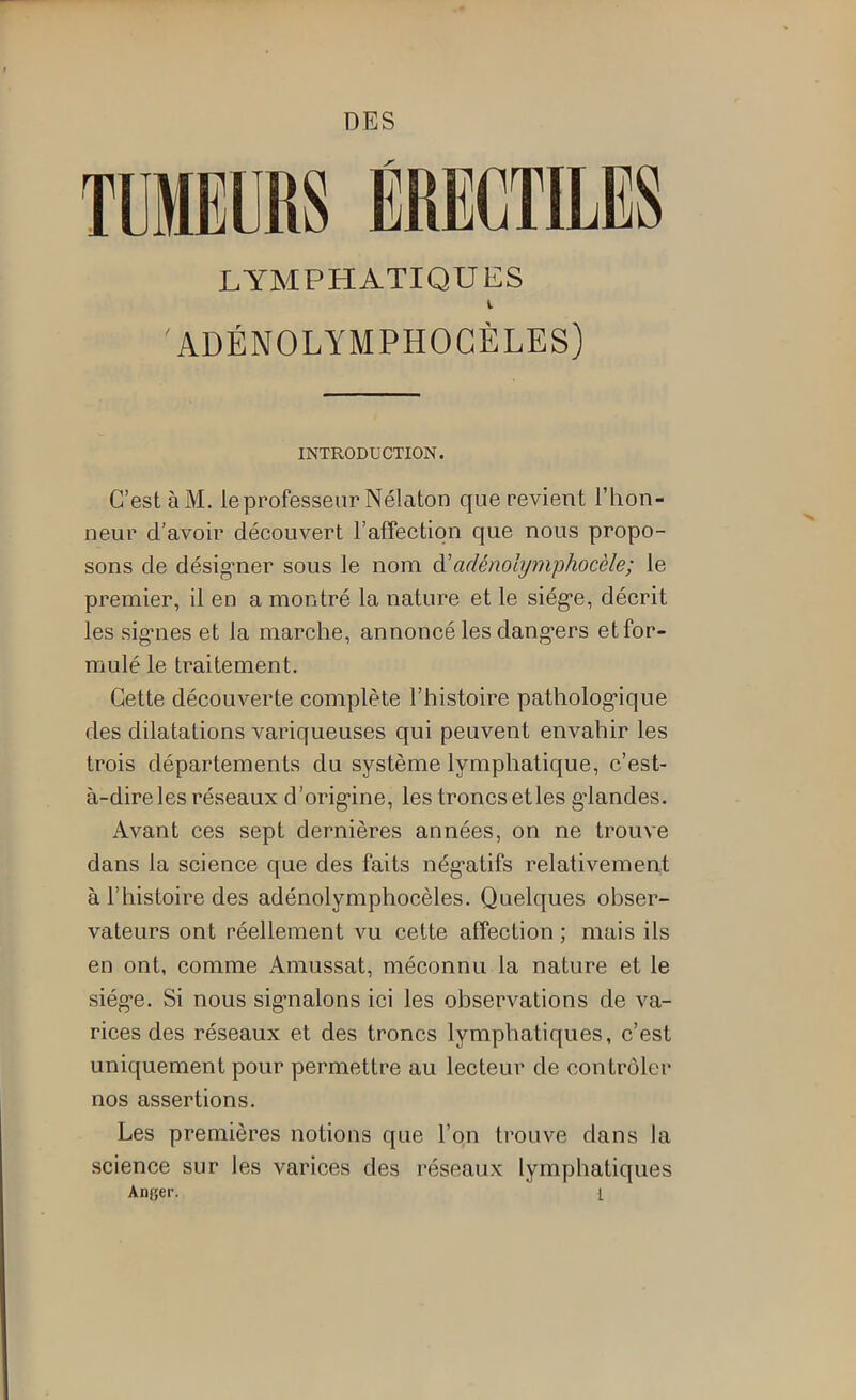 LYMPHATIQUES l 'ADÉNOLYMPHOGÈLES) INTRODUCTION. C’est à M. le professeur Nélaton que revient l’hon- neur d’avoir découvert l’affection que nous propo- sons de désig’ner sous le nom à'adénolymphocèle; le premier, il en a montré la nature et le siég*e, décrit les sig*nes et la marche, annoncé les dang'ers et for- mulé le traitement. Cette découverte complète l’histoire patholog’ique des dilatations variqueuses qui peuvent envahir les trois départements du système lymphatique, c’est- à-dire les réseaux d’orig'ine, les troncs et les g'iandes. Avant ces sept dernières années, on ne trouve dans la science que des faits nég’atifs relativement à l’histoire des adénolymphocèles. Quelques obser- vateurs ont réellement vu cette affection ; mais ils en ont, comme Amussat, méconnu la nature et le siég-e. Si nous sigmalons ici les observations de va- rices des réseaux et des troncs lymphatiques, c’est uniquement pour permettre au lecteur de contrôler nos assertions. Les premières notions que l’on trouve dans la science sur les varices des réseaux lymphatiques Anfier. 1