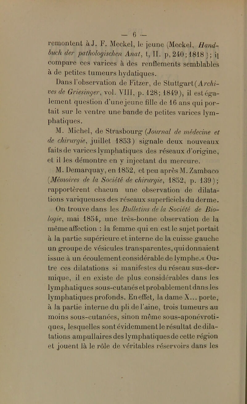 remontent à J. F, Meckel, le jeune (Meckel, Hand- buch der pathologischen Anat, t, II. p, 240; 1818 }; i\ compare ces varices à des renflements semblables à de petites tumeurs hydatiques. Dans l’observation de Fitzer, de Stuttg'art (ArcAz- ves de Griesinger, vol. Ylll, p. 128; 1849), il estég-a- lement question d’une jeune fille de 16 ans qui por- tait sur le ventre une bande de petites varices lym- phatiques. M. Michel, de Strasbourg* {Journal de médecine et de chirurgie, juillet 1853) sig*nale deux nouveaux faits de varices lymphatiques des réseaux d’orig*ine, et il les démontre en y injectant du mercure. M. Demarquay, en 1852, et peu après M. Zambaco [Mémoires de la Société de chirurgie, 1852, p. 139); rapportèrent chacun une observation de dilata- tions variqueuses des réseaux superficiels du derme. On trouve dans les Bulletins de la Société de Bio- logie, mai 1854_, une très-bonne observation de la mêmeaflection : la femme qui en est le sujet portait à la partie supérieure et interne de la cuisse g’auche un g*roLipe de vésicules transparentes, qui donnaient issue à un écoulement considérable de lymphe.« Ou- tre ces dilatations si manifestes du réseau sus-der- mique, il en existe de plus considérables dans les lymphatiques sous-cutanés et probablement dans les lymphatiques profonds. Eneflek la dame X... porte, à la partie interne du pli de l’aine, trois tumeurs au moins sous-cutanées, sinon même sous-aponévroti- ques, lesquelles sont évidemment le résultat de dila- tations ampullaires des lymphatiques de cette rég’ion et jouent là le rôle de véritables réservoirs dans les