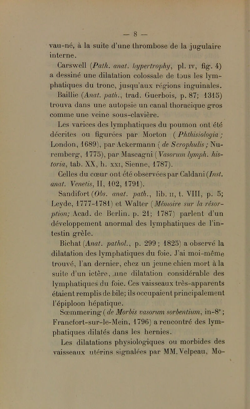 vau-né, à la suite d’une thrombose de la jug’ulaire interne. Carswell [Path. anat. hypertrophy, pi. iv, fig*. 4) a dessiné une dilatation colossale de tous les lym- phatiques du tronc, jusqu’aux réglions ing'uinales. Raillie {Anat. path,.^ trad. Guerbois, p. 87; 1315) trouva dans une autopsie un canal thoracique g*ros comme une veine sous-clavière. Les varices des lymphatiques du poumon ont été décrites ou fîg*urées par Morton ( Phthisiologia ; London, 1689), par Ackermann ( de Scrophulis; Nu- remberg*, 1775), par Mascag*ni [Vasorum lymph. his- toria., tab. XX, h. XXI, Sienne, 1787). Celles du coeur ont été observées par Galdani {Inst, anat. Yenetis, II, 102, 1791). Sandifort (0/^5. anat. path.., lib. ii, t. VIII, p. 5; Leyde, 1777-1781) et Walter {Mémoire sur la résor- ption; Acad, de Berlin, p. 21; 1787) parlent d’un développement anormal des lymphatiques de l’in- testin g*rèle. Bichat pathol.., p. 299; 1825) a observé la dilatation des lymphatiques du foie. J’ai moi-même trouvé, l’an dernier, chez un jeune chien mort à la suite d’un ictère, une dilatation considérable des lymphatiques du foie. Ces vaisseaux très-apparents étaient remplis de bile; ils occupaient principalement l’épiploon hépatique. Sœmmering* ( de Morbis vasorum sorbentiimi, in-8 ; Francfort-sur-le-Mein, 1796) a rencontré des lym- phatiques dilatés dans les hernies. Les dilatations physiolog’iques ou morbides des vaisseaux utérins sig*nalées par MM.Velpeau, Mo-