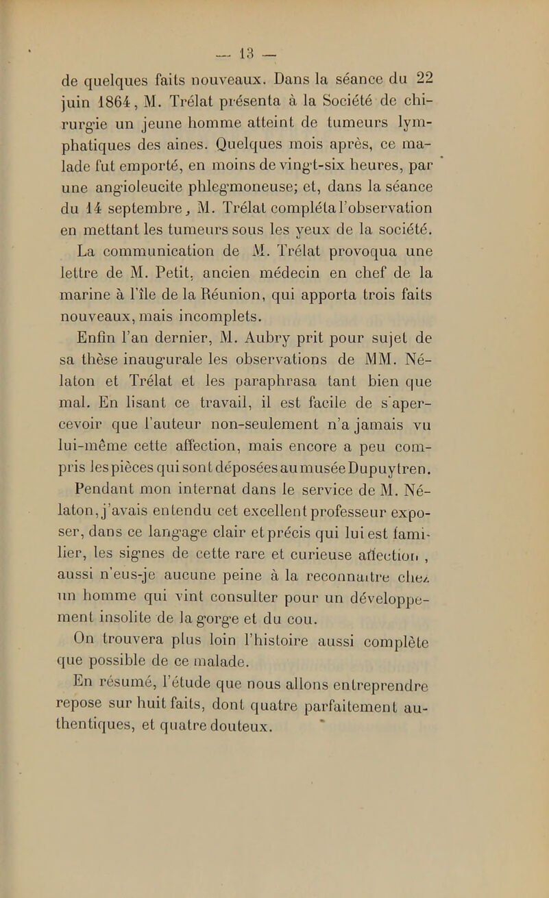 — 18 de quelques faits nouveaux. Dans la séance du 22 juin 1864, M. Trélat présenta à la Société de chi- rurg’ie un jeune homme atteint de tumeurs lym- phatiques des aines. Quelques mois après, ce ma- lade fut emporté, en moins de vingd-six heures, par une ang’ioleucite phleg’moneuse; et, dans la séance du 14 septembre J M. Trélat compléta l’observation en mettant les tumeurs sous les yeux de la société. La communication de M. Trélat provoqua une lettre de M. Petit, ancien médecin en chef de la marine à l’île de la Réunion, qui apporta trois faits nouveaux, mais incomplets. Enfin l’an dernier, M. Aubry prit pour sujet de sa thèse inaug’urale les observations de MM. Né- laton et Trélat et les paraphrasa tant bien que mal. En lisant ce travail, il est facile de s'aper- cevoir que l’auteur non-seulement n’a jamais vu lui-même cette affection, mais encore a peu com- pris les pièces qui sont déposées au musée Dupuylren. Pendant mon internat dans le service de M. Né- laton, j’avais entendu cet excellent professeur expo- ser, dans ce lang-ag'e clair et précis qui lui est fami- lier, les sig'nes de cette rare et curieuse afiectioii , aussi n’eus-je aucune peine à la reconnaître chez, un homme qui vint consulter pour un développe- ment insolite de lag’org’e et du cou. On trouvera plus loin l’histoire aussi complète que possible de ce malade. En résumé, l’étude que nous allons entreprendre repose sur huit faits, dont quatre parfaitement au- thentiques, et quatre douteux.