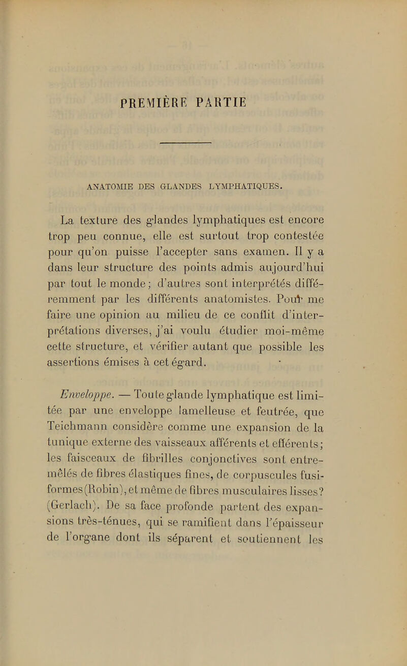 PREMIÈRE PARTIE ANATOMIE DES GLANDES LYMPHATIQUES. La texture des g’Iandes lymphatiques est encore trop peu connue, elle est surtout trop contestée pour qu’on puisse l’accepter sans examen. Il y a dans leur structure des points admis aujourd’hui par tout le monde; d’autres sont interprétés diffé- remment par les différents anatomistes. PouV me faire une opinion au milieu de ce conflit d’inter- prétations diverses, j’ai voulu étudier moi-même cette structure, et vérifier autant que possible les assertions émises à cetég'ard. Enveloppe. — Touteg-lande lymphatique est limi- tée par une enveloppe lamelleuse et feutrée, que Teichmann considère comme une expansion de la tunique externe des vaisseaux afférents et efférents; les faisceaux de fibrilles conjonctives sont entre- mêlés de fibres élastiques fines, de corpuscules fusi- formes (Robin), et même de fibres musculaires lisses? (Gerlacb). De sa face profonde partent des expan- sions très-ténues, qui se ramifient dans Tépaisseur de l’org-ane dont ils séparent et soutiennent les