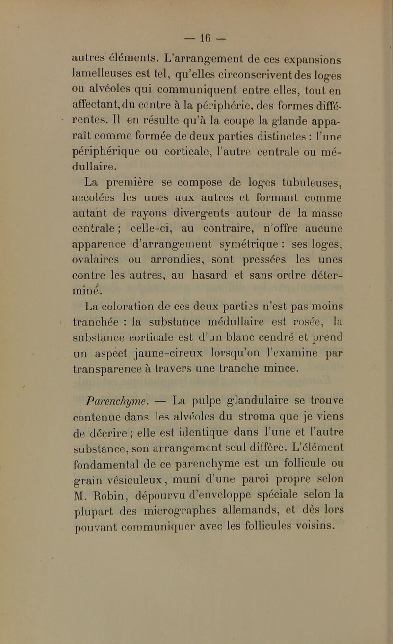 autres éléments. L’arrangement de ces expansions lamelleuses est tel, qu’elles circonscrivent des loges ou alvéoles qui communiquent entre elles, tout en affectant,du centre à la périphérie, des formes diffé- - rentes. Il en résulte qu’à la coupe la glande appa- raît comme formée de deux parties distinctes : l’une périphérique ou corticale, l’autre centrale ou mé- dullaire. La première se compose de loges tubuleuses, accolées les unes aux autres et formant comme autant de rayons divergents autour de la masse centrale ; celle-ci, au contraire, n’offre aucune apparence d’arrangement symétrique: ses loges, ovalaires ou arrondies, sont pressées les unes contre les autres, au hasard et sans ordre déter- miné. La coloration de ces deux parties n’est pas moins ' tranchée : la substance médullaire est rosée, la substance corticale est d’un blanc cendré et prend un aspect jaune-cireux lorsqu’on l’examine par transparence à travers une tranche mince. Parenchyme. — La pulpe glandulaire se trouve contenue dans les alvéoles du stroma que je viens de décrire ; elle est identique dans l’une et l’autre substance, son arrangement seul diffère. L’élément fondamental de ce parenchyme est un follicule ou grain vésiculeux, muni d’une paroi propre selon M. Robin, dépourvu d’enveloppe spéciale selon la plupart des micrographes allemands, et dès lors pouvant communiquer avec les follicules voisins.