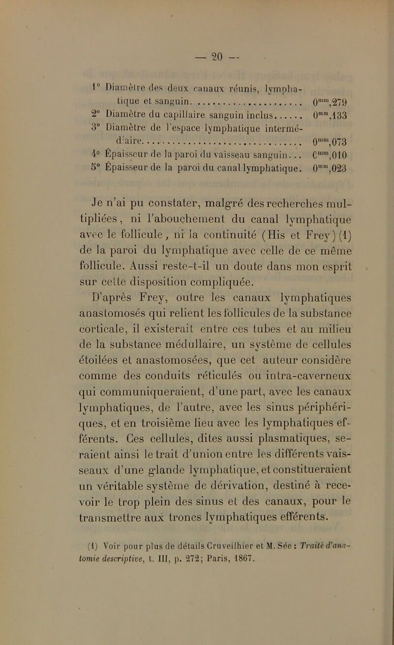 1“ Diamèlro des deux canaux réunis, lyinplia- tique et sanguin ü““,279 2 Diamètre du capillaire sanguin inclus U,133 3® Diamètre de l’espace lymphatique intermé- diaire O””,073 4° Épaisseur de la paroi du vaisseau sanguin... C“’,010 5“ Épaisseur de la paroi du canal lymphatique. 0“,023 Je n’ai pu constater, malgré des recherches mul- tipliées, ni l’abouchement du canal lymphatique avec le follicule, ni la continuité (His et Frey)(l) de la paroi du lymphatique avec celle de ce même follicule. Aussi reste-t-il un doute dans mon esprit sur cette disposition compliquée. D’après Frey, outre les canaux lymphatiques anastomosés qui relient les follicules de la substance corticale, il existerait entre ces tubes et au milieu de la substance médullaire, un système de cellules étoilées et anastomosées, que cet auteur considère comme des conduits réticulés ou intra-caverneux qui communiqueraient, d’une part, avec les canaux lymphatiques, de l’autre, avec les sinus périphéri- ques, et en troisième lieu avec les lymphatiques ef- férents. Ces cellules, dites aussi plasmatiques, se- raient ainsi le trait d’union entre les différents vais- seaux d’une g-lande lymphatique, et constitueraient un véritable système de dérivation, destiné à rece- voir le trop plein des sinus et des canaux, pour le transmettre aux troncs lymphatiques efférents. (1) Voir pour plus de détails Cruveilhier et M. Sée : Traité d’ana- tomie descrij)tive, t. III, p. 272; Paris, 1867.