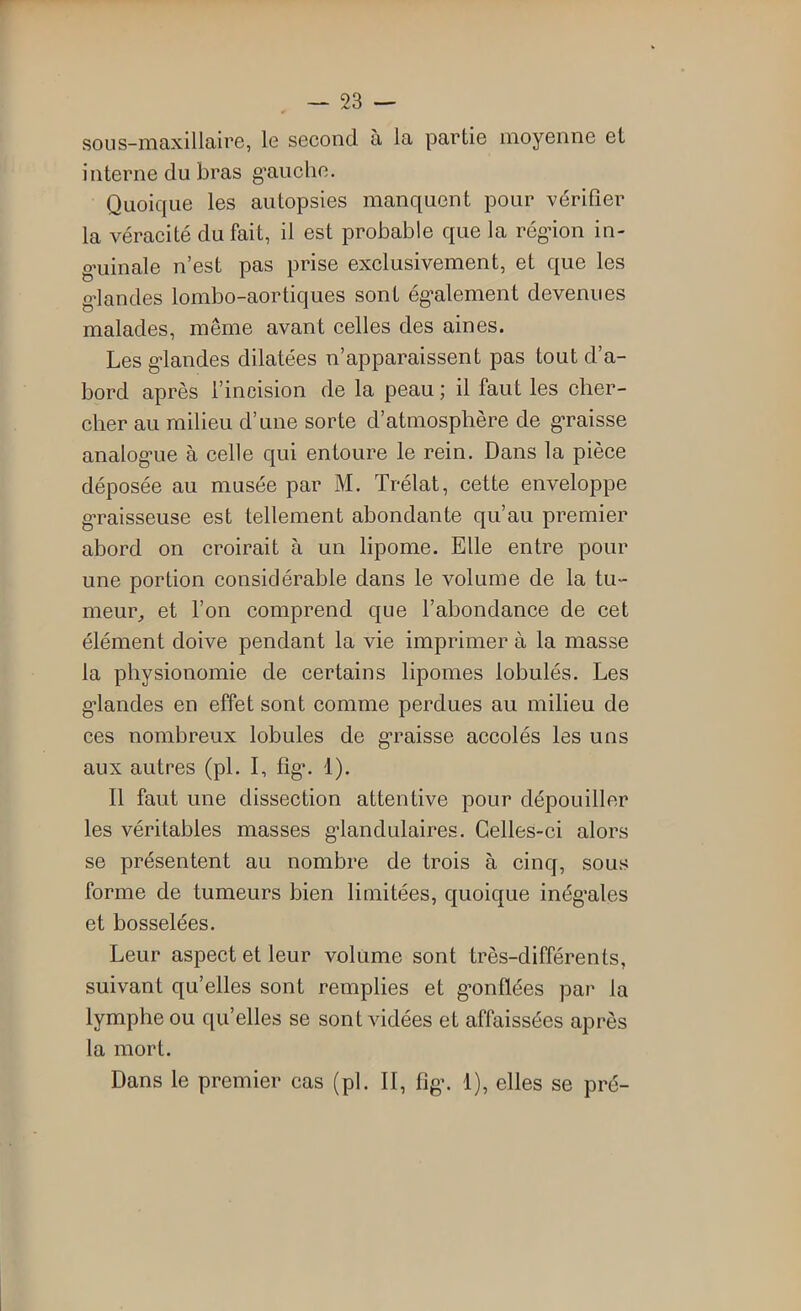 sous-maxillaire, le second à la partie moyenne et interne du bras gmiche. Quoique les autopsies manquent pour vérifier la véracité du fait, il est probable que la régdon in- g'uinale n’est pas prise exclusivement, et que les g’iandes lombo-aortiques sont ég’alement devenues malades, même avant celles des aines. Les g*landes dilatées n’apparaissent pas tout d’a- bord après l’incision de la peau ; il faut les cher- cher au milieu d’une sorte d’atmosphère de g*raisse analog'ue à celle qui entoure le rein. Dans la pièce déposée au musée par M. Trélat, cette enveloppe g’raisseuse est tellement abondante qu’au premier abord on croirait à un lipome. Elle entre pour une portion considérable dans le volume de la tu- meur^ et l’on comprend que l’abondance de cet élément doive pendant la vie imprimer à la masse la physionomie de certains lipomes lobulés. Les g-landes en effet sont comme perdues au milieu de ces nombreux lobules de g*raisse accolés les uns aux autres (pL 1, fig*. 1). 11 faut une dissection attentive pour dépouiller les véritables masses g-landulaires. Celles-ci alors se présentent au nombre de trois à cinq, sous forme de tumeurs bien limitées, quoique inég*ales et bosselées. Leur aspect et leur volume sont très-différents, suivant qu’elles sont remplies et g’onflées par la lymphe ou qu’elles se sont vidées et affaissées après la mort. Dans le premier cas (pl. Il, fig\ 1), elles se pré-