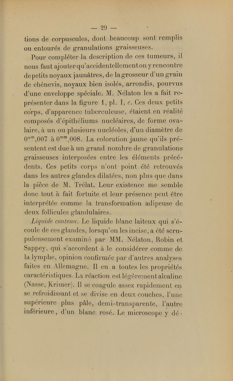 lions de corpuscules, dont beaucoup sont remplis ou entourés de g'ranulalions g^raisseuses. Pour compléter la description de ces tumeurs, il nous faut ajouter qu’accidentellementon y rencontre depetits noyaux jaunâtres, de la grosseur d’un grain de chènevis, noyaux bien isolés, arrondis, pourvus d’une enveloppe spéciale. M. Nélaton les a fait re- présenter dans la fîg*ure 1, pl. I, c. Ces deux petits corps, d’apparence tuberculeuse, étaient en réalité composés d’épithéliums nucléaires, de forme ova- laire, à un ou plusieurs nucléoles, d’un diamètre de 0”“,007 à O^^jOOS. La coloration jaune qu’ils pré- sentent est due à un grand nombre de g-ranulations graisseuses interposées entre les éléments précé- dents. Ces petits corps n’ont point été retrouvés dans les autres g’iandes dilatées, non plus que dans la pièce de M. Trélat. Leur existence me semble donc tout à fait fortuite et leur présence peut être interprétée comme la transformation adipeuse de deux follicules g’iandulaires. Liquide coiUenu. Le liquide blanc laiteux qui s’é- coule de ces g’iandes, lorsqu’on les incise, a été scru- puleusement examiné par MM. Nélaton, Robin et Sappey, qui s’accordent à le considérer comme de la lymphe, opinion confirmée par d’autres analyses faites en Allemag-ne. Il en a toutes les propriétés caractéristiques. La réaction est lég’èrement alcaline (Nasse, Krimer). 11 se coagmle assez rapidement en se refroidissant et se divise en deux couches, l’une supérieure plus pâle, demi-transparente, l’autre inférieure, d’un blanc rosé. Le microscope y dé -