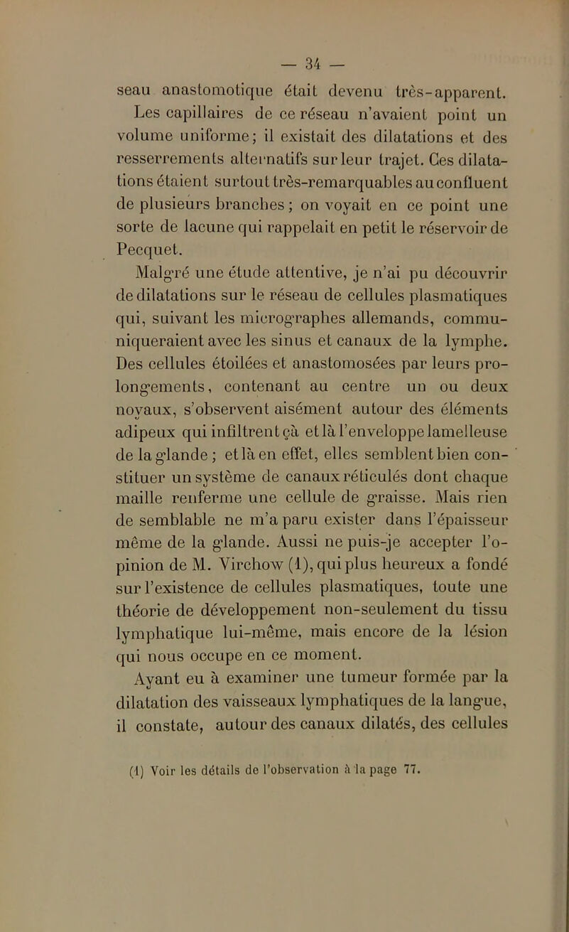 seau anastomotique était devenu très-apparent. Les capillaires de ce réseau n’avaient point un volume uniforme; il existait des dilatations et des resserrements alternatifs sur leur trajet. Ces dilata- tions étaient surtout très-remarquables au confluent de plusieurs branches ; on voyait en ce point une sorte de lacune qui rappelait en petit le réservoir de Pecquet. Malg’ré une étude attentive, je n’ai pu découvrir de dilatations sur le réseau de cellules plasmatiques qui, suivant les microg'raphes allemands, commu- niqueraient avec les sinus et canaux de la lymphe. Des cellules étoilées et anastomosées par leurs pro- long’ements, contenant au centre un ou deux noyaux, s’observent aisément autour des éléments adipeux qui infiltrent çà et là l’enveloppe lamelleuse de lag'lande ; et là en effet, elles semblent bien con- stituer un système de canaux réticulés dont chaque maille renferme une cellule de g*raisse. Mais rien de semblable ne m’a paru exister dans l’épaisseur même de la g’iande. Aussi ne puis-je accepter l’o- pinion de M. Virchow (1), qui plus heureux a fondé sur l’existence de cellules plasmatiques, toute une théorie de développement non-seulement du tissu lymphatique lui-même, mais encore de la lésion qui nous occupe en ce moment. Ayant eu à examiner une tumeur formée par la dilatation des vaisseaux lymphatiques de la lang-ue, il constate, autour des canaux dilatés, des cellules (1) Voir les détails de l’observation à la page 77.