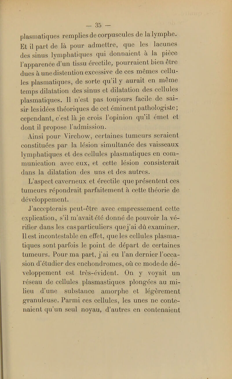 (Dlasmatiques remplies de corpuscules de la lymphe. Et il part de là pour admettre, que les lacunes des sinus lymphatiques qui donnaient à la pièce l’apparence d’un tissu érectile, pourraient bien être dues à une distention excessive de ces mêmes cellu- les plasmatiques, de sorte qu’il y aurait en meme temps dilatation des sinus et dilatation des cellules plasmatiques. Il n’est pas toujours facile de sai- sir les idées théoriques de cet éminent pathologiste; cependant, c’est là je crois l’opinion qu’il émet et dont il propose l’admission. Ainsi pour Virchow, certaines tumeurs seraient constituées par la lésion simultanée des vaisseaux lymphatiques et des cellules plasmatiques en com- munication avec eux, et cette lésion consisterait dans la dilatation des uns et des autres. L’aspect caverneux et érectile que présentent ces tumeurs répondrait parfaitement à cette théorie de développement. J’accepterais peut-être avec empressement cette explication, s’il m’avait été donné de pouvoir la vé- rifier dans les cas particuliers que j’ai dû examiner. Il est incontestable en effet, que les cellules plasma- tiques sont parfois le point de départ de certaines tumeurs. Pour ma part, j’ai eu l’an dernier l’occa- sion d’étudier des enchondromes, où ce mode de dé- veloppement est très-évident. On y voyait un réseau de cellules plasmas tiques plongées au mi- lieu d’une substance amorphe et lég'èrement granuleuse. Parmi ces cellules, les unes ne conte- naient qu’un seul noyau, d’autres en contenaient