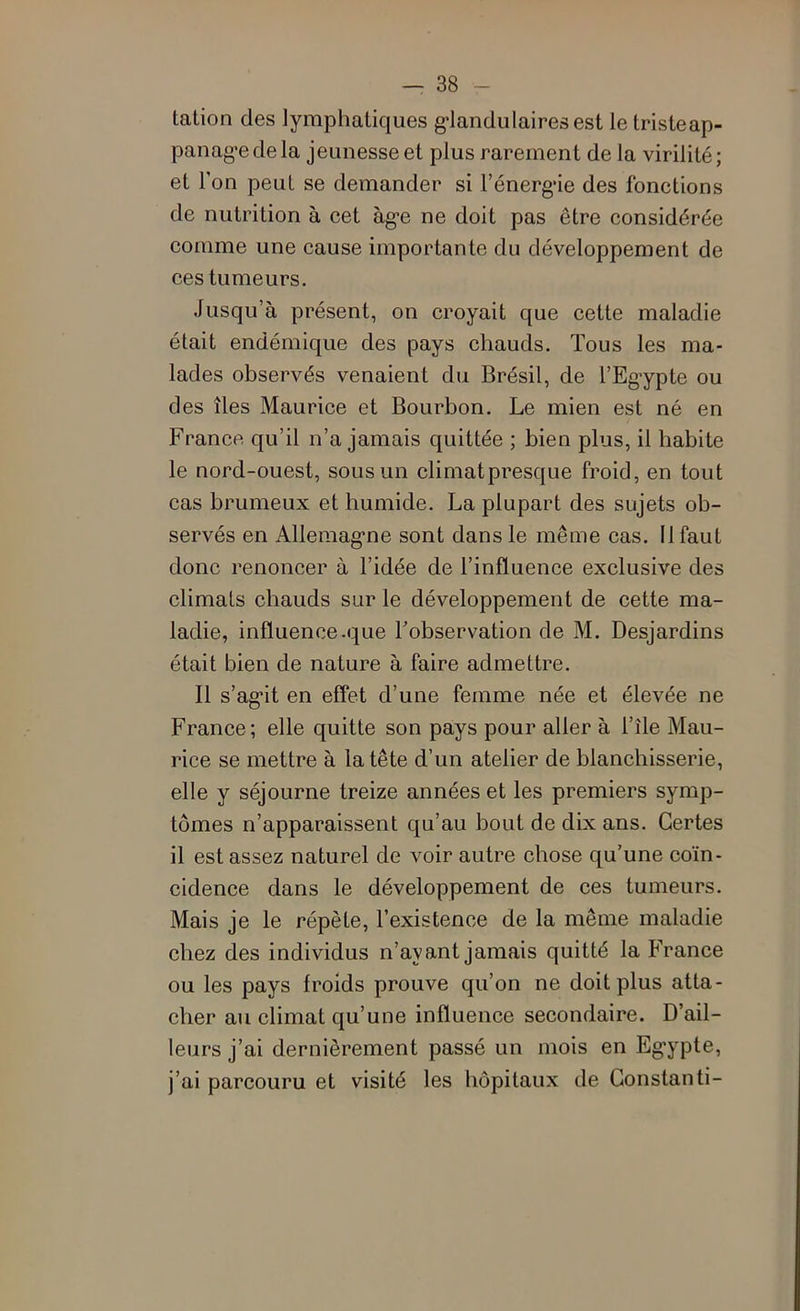 tation des lymphatiques g-landulairesest le tristeap- panag'edela jeunesse et plus rarement de la virilité; et Ton peut se demander si l’énerg*ie des fonctions de nutrition à cet àg-e ne doit pas être considérée comme une cause importante du développement de ces tumeurs. Jusqu’à présent, on croyait que cette maladie était endémique des pays chauds. Tous les ma- lades observés venaient du Brésil, de l’Eg-ypte ou des îles Maurice et Bourbon, Le mien est né en France qu’il n’a jamais quittée ; bien plus, il habite le nord-ouest, sous un climat presque froid, en tout cas brumeux et humide. La plupart des sujets ob- servés en Allemag*ne sont dans le même cas. 11 faut donc renoncer à l’idée de l’influence exclusive des climats cbauds sur le développement de cette ma- ladie, influence .que l’observation de M. Desjardins était bien de nature à faire admettre. Il s’ag-it en effet d’une femme née et élevée ne France ; elle quitte son pays pour aller à l’île Mau- rice se mettre à la tête d’un atelier de blanchisserie, elle y séjourne treize années et les premiers symp- tômes n’apparaissent qu’au bout de dix ans. Certes il est assez naturel de voir autre chose qu’une coïn- cidence dans le développement de ces tumeurs. Mais je le répète, l’existence de la même maladie chez des individus n’ayant jamais quitté la France ou les pays froids prouve qu’on ne doit plus atta- cher au climat qu’une influence secondaire. D’ail- leurs j’ai dernièrement passé un mois en Eg’ypte, j’ai parcouru et visité les hôpitaux de Gonstanti-