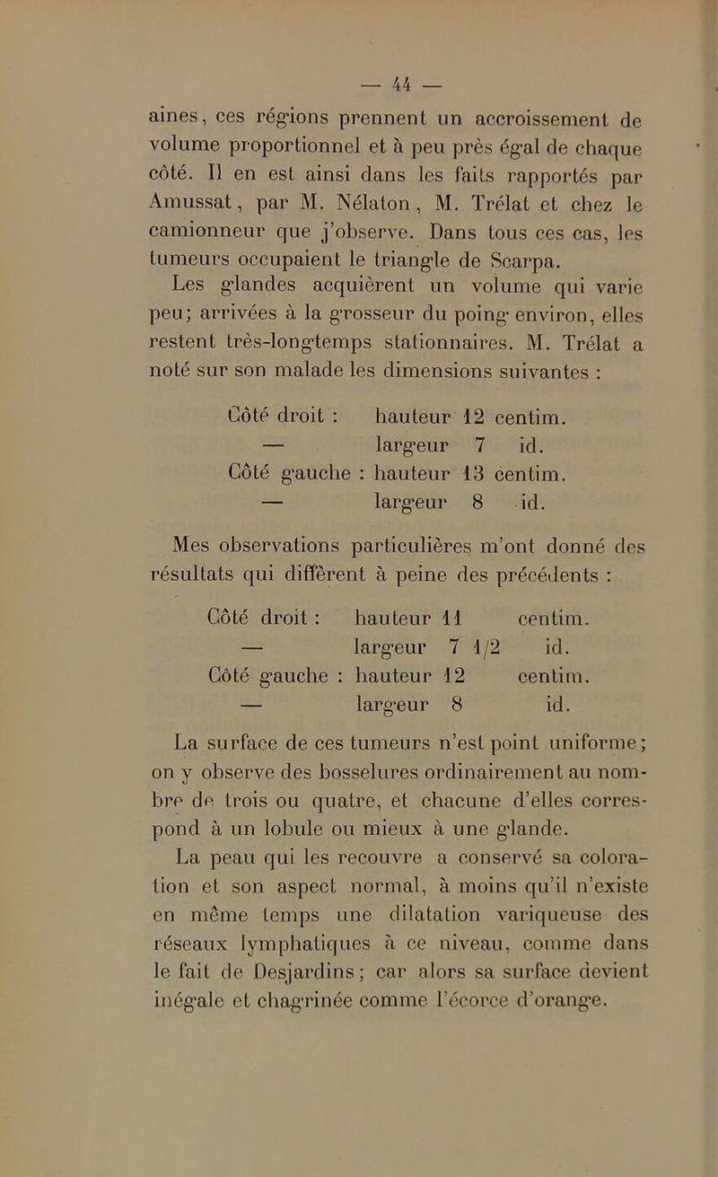 aines, ces réglions prennent un accroissement de volume proportionnel et à peu près égal de chaque côté. Il en est ainsi dans les faits rapportés par Amussat, par M. Nélaton , M. Trélat et chez le camionneur que j’observe. Dans tous ces cas, les tumeurs occupaient le triangle de Scarpa. Les glandes acquièrent un volume qui varie peu; arrivées à la grosseur du poing environ, elles restent très-longtemps stationnaires. M. Trélat a noté sur son malade les dimensions suivantes : Côté droit : hauteur 12 centim. — largeur 7 id. Côté gauche : hauteur 13 centim. — largeur 8 id. Mes observations particulières m’ont donné des résultats qui diffèrent à peine des précédents : Côté droit : hauteur 11 centim. — largeur 7 1/2 id. Côté gauche : hauteur 12 centim. — largeur 8 id. La surface de ces tumeurs n’est point uniforme; on y observe des bosselures ordinairement au nom- bre de trois ou quatre, et chacune d’elles corres- pond à un lobule ou mieux à une glande. La peau qui les recouvre a conservé sa colora- tion et son aspect normal, à moins qu’il n’existe en même temps une dilatation variqueuse des réseaux lymphatiques à ce niveau, comme dans le fait de Desjardins; car alors sa surface devient inégale et chag’rinée comme l’écorce d’orang'e.