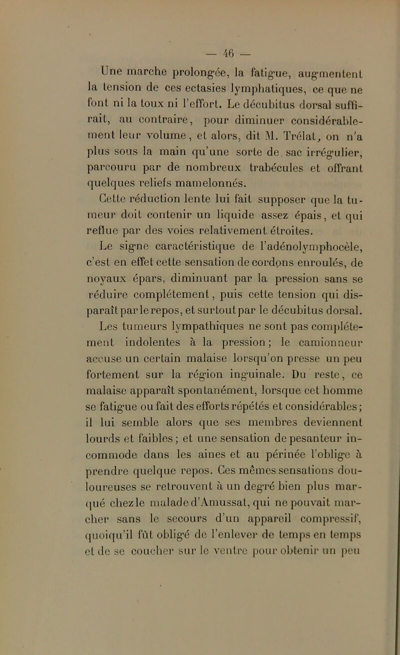 Une marche prolong'ée, la fatig'ue, aug*mentent la tension de ces ectasies lymphatiques, ce que ne font ni la toux ni l’effort. Le décubitus dorsal suffi- rait, au contraire, pour diminuer considérable- ment leur volume, et alors, dit M. Trélat, on n'a plus sous la main qu’une sorte de sac irrég’ulier, parcouru par de nombreux trabécules et offrant quelques reliefs mamelonnés. Cette réduction lente lui fait supposer que la tu- meur doit contenir un liquide assez épais, et qui reflue par des voies relativement étroites. Le sig-ne caractéristique de l’adénolymphocèle, c’est en effet cette sensation de cordpns enroulés, de noyaux épars, diminuant par la pression sans se réduire complètement, puis cette tension qui dis- paraît par le repos, et surtout par le décubitus dorsal. Les tumeurs lympathiques ne sont pas complète- ment indolentes à la pression; le camionneur accuse un certain malaise lorsqu’on presse un peu fortement sur la rég*ion inguinale. Du reste, ce malaise apparaît spontanément, lorsque cet homme se fatigue ou fait des efforts répétés et considérables ; il lui semble alors que ses membres deviennent lourds et faibles; et une sensation de pesanteur in- commode dans les aines et au périnée l’oblige à prendre quelque repos. Ces mêmes sensations dou- loureuses se retrouvent à un degré bien plus mar- <|ué chez le malade d’Amussat, qui ne pouvait mar- cher sans le secours d’un appareil compressif, quoiqu’il fût obligé de l’enlever de temps en temps et de se coucher sur le ventre pour obtenir un peu