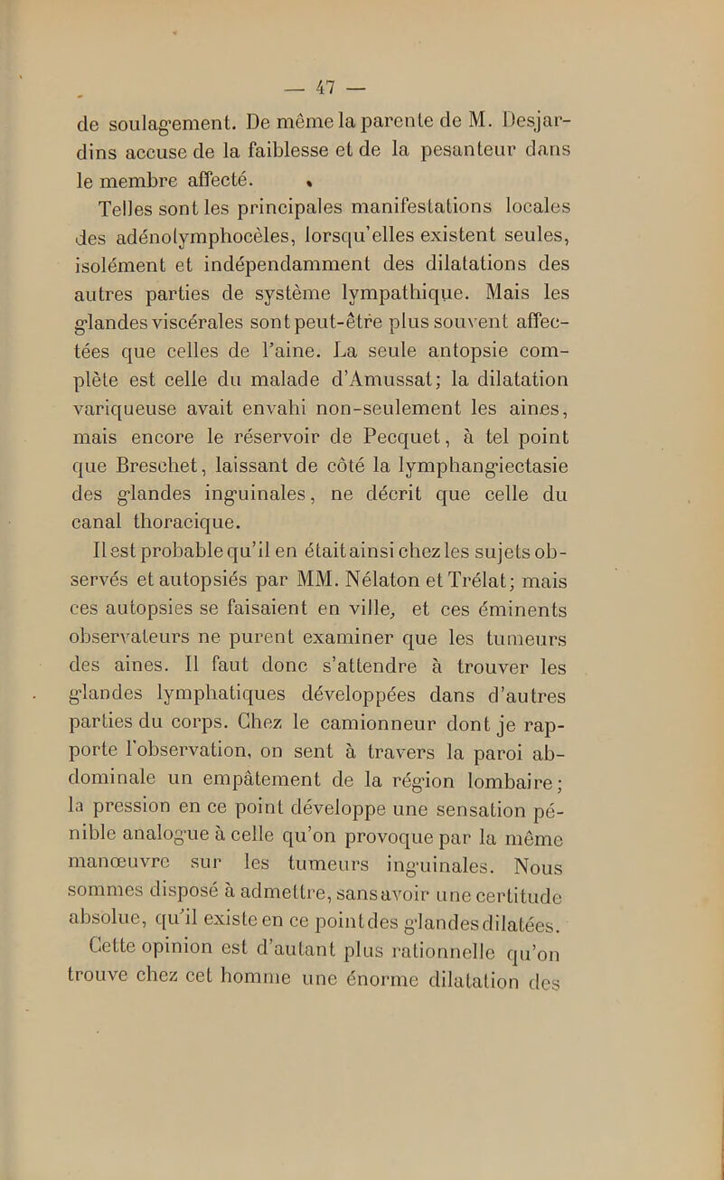 de soulag-ement. De même la parente de M. Desjar- dins accuse de la faiblesse et de la pesanteur dans le membre affecté. « Telles sont les principales manifestations locales des adénolymphocèles, lorsqu’elles existent seules, isolément et indépendamment des dilatations des autres parties de système lympathique. Mais les «•landes viscérales sont peut-être plus souvent affec- tées que celles de Taine. La seule antopsie com- plète est celle du malade d’Amussat; la dilatation variqueuse avait envahi non-seulement les aines, mais encore le réservoir de Pecquet, à tel point que Breschet, laissant de côté la lymphang'iectasie des g-landes ing’uinales, ne décrit que celle du canal thoracique. Il est probable qu’il en était ainsi chez les sujets ob- servés et autopsiés par MM. Nélaton etTrélat; mais ces autopsies se faisaient en ville^ et ces éminents observateurs ne purent examiner que les tumeurs des aines. Il faut donc s’attendre à trouver les g*landes lymphatiques développées dans d’autres parties du corps. Chez le camionneur dont je rap- porte l’observation, on sent à travers la paroi ab- dominale un empâtement de la rég’ion lombaire; la pression en ce point développe une sensation pé- nible analogme à celle qu’on provoque par la même manœuvre sur les tumeurs ing-uinales. Nous sommes disposé à admettre, sans avoir une certitude absolue, qiTil existe en ce pointdes g’iandesdilatées. Cette opinion est d’autant plus rationnelJe qu’on trouve chez cet homme une énorme dilatation des