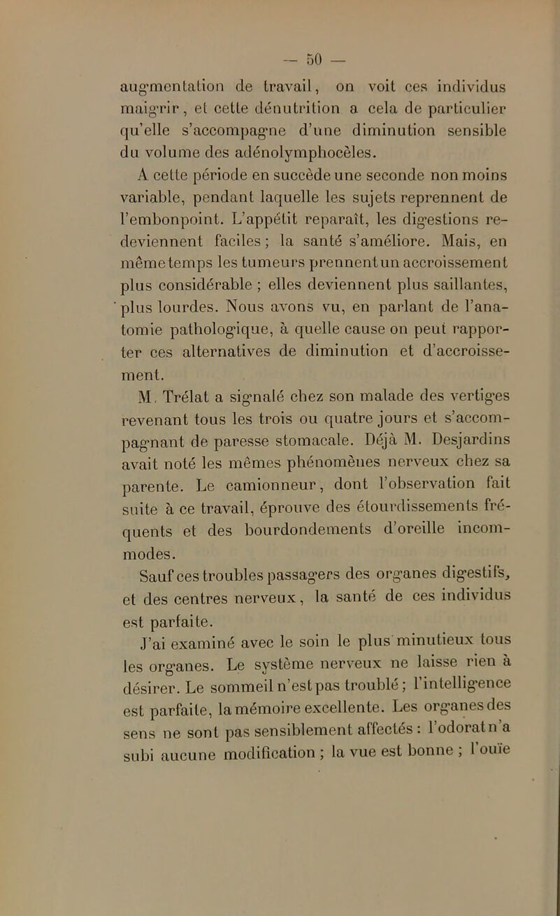 aug’menlalion de travail, on voit ces individus maigTir, et cette dénutrition a cela de particulier qu’elle s’acconipag'iie d’une diminution sensible du volume des adénolymphocèles. A cette période en succède une seconde non moins variable, pendant laquelle les sujets reprennent de l’embonpoint. L’appétit reparaît, les dig’estions re- deviennent faciles ; la santé s’améliore. Mais, en mêmetemps les tumeui's prennentun accroissement plus considérable ; elles deviennent plus saillantes, plus lourdes. Nous avons vu, en parlant de l’ana- tomie patholog-ique, à quelle cause on peut rappor- ter ces alternatives de diminution et d’accroisse- ment. M, Trélat a sig-nalé chez son malade des vertig-es revenant tous les trois ou quatre jours et s’accom- pag'nant de paresse stomacale. Déjà M. Desjardins avait noté les mêmes phénomènes nerveux chez sa parente. Le camionneur, dont l’observation fait suite à ce travail, éprouve des étourdissements fré- quents et des bourdondements d’oreille incom- modes. Sauf ces troubles passag’ers des organes digestifs, et des centres nerveux, la santé de ces individus est parfaite. J’ai examiné avec le soin le plus minutieux tous les organes. Le système nerveux ne laisse rien à désirer. Le sommeil n’est pas troublé; l’intelligence est parfaite, la mémoire excellente. Les organes des sens ne sont pas sensiblement affectés : l’odoratn’a