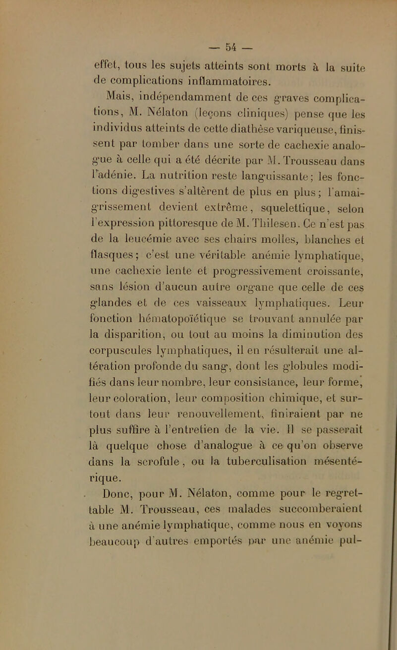 effet, tous les sujets atteints sont morts à la suite de complications inflammatoires. Mais, indépendamment de ces g’raves complica- tions, M. Nélaton (leçons cliniques) pense que les individus atteints de cette diathèse variqueuse, finis- sent par tomber dans une sorte de cachexie analo- g’ue à celle qui a été décrite par .M. Trousseau dans Tadénie. La nutrition reste lang’uissante ; les fonc- tions dig-estives s’altèrent de plus en plus; l’amai- grissement devient extrême, squelettique, selon l’expression pittoresque de M. Thilesen. Ce n’est pas de la leucémie avec ses chairs molles, blanches et flasques ; c’est une véritable anémie lymphatique, une cachexie lente et progressivement croissante, sans lésion d’aucun autre org’ane que celle de ces glandes et de ces vaisseaux lymphatiques. Leur fonction hématopoïétique se trouvant annulée par la disparition, ou tout au moins la diminution des corpuscules lymphatiques, il en résulterait une al- tération profonde du sang, dont les globules modi- fiés dans leur nombre, leur consistance, leur forme, leur coloration, leur composition chimique, et sur- tout dans leur renouvellement, finiraient par ne plus suffire à l’entretien de la vie. Il se passerait là quelque chose d’analogue à ce qu’on observe dans la scrofule, ou la tuberculisation mésenté- rique. Donc, pour M. Nélaton, comme pour le regret- table M. Trousseau, ces malades succomberaient à une anémie lymphatique, comme nous en voyons beaucoup d’autres emportés par une anémie pul-