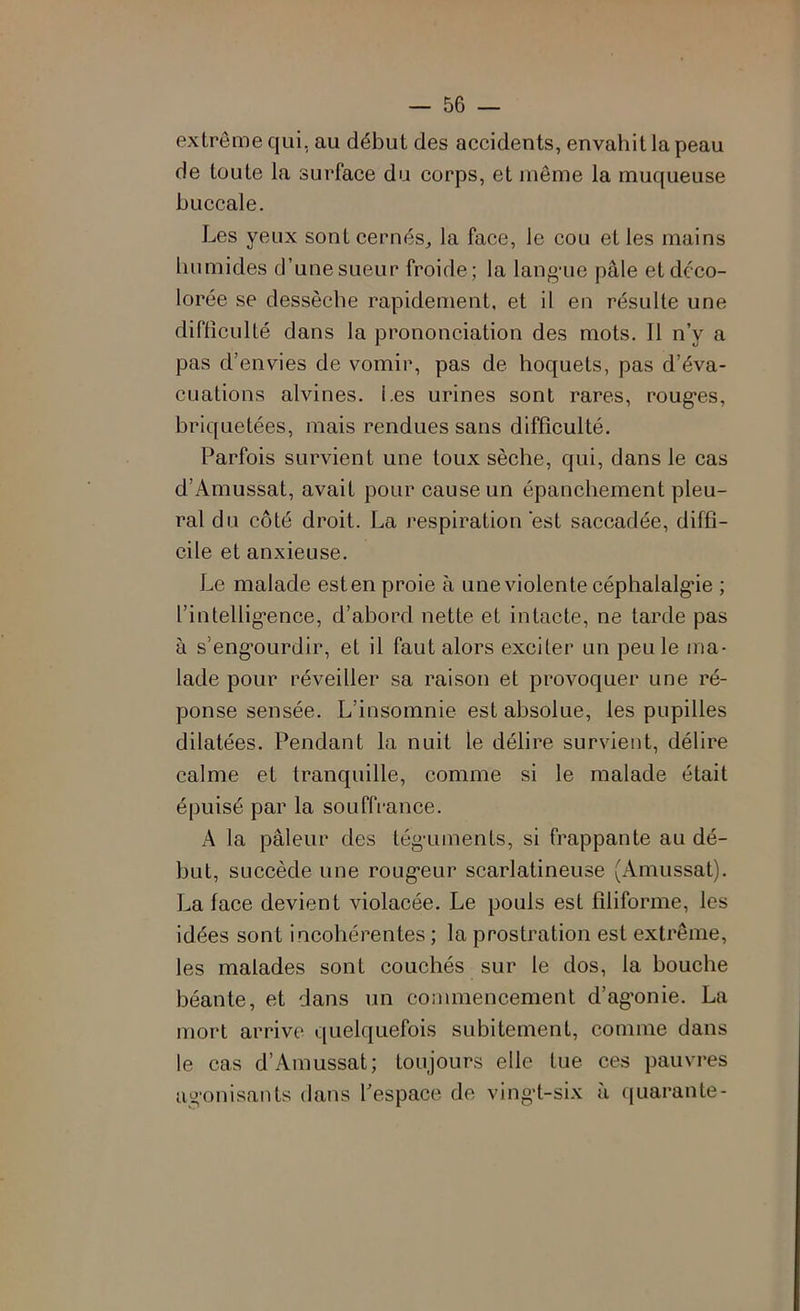 extrême qui, au début des accidents, envahit la peau de toute la surface du corps, et même la muqueuse buccale. Les yeux sont cernés^ la face, le cou et les mains Immides d’une sueur froide; la langaie pâle et déco- lorée se dessèche rapidement, et il en résulte une diflîculté dans la prononciation des mots. Il n’y a pas d’envies de vomir, pas de hoquets, pas d’éva- cuations alvines. Les urines sont rares, roug’es, briquetées, mais rendues sans difficulté. Parfois survient une toux sèche, qui, dans le cas d’Amussat, avait pour cause un épanchement pleu- ral du côté droit. La respiration 'est saccadée, diffi- cile et anxieuse. Le malade est en proie à une violente céphalalg’ie ; l’intellig*ence, d’abord nette et intacte, ne tarde pas à s’eng-ourdir, et il faut alors exciter un peu le ma- lade pour réveiller sa raison et provoquer une ré- ponse sensée. L’insomnie est absolue, les pupilles dilatées. Pendant la nuit le délire survient, délire calme et tranquille, comme si le malade était épuisé par la souffrance. A la pâleur des tég-uments, si frappante au dé- but, succède une roug’eur scarlatineuse (Amussat). La face devient violacée. Le pouls est filiforme, les idées sont incohérentes ; la prostration est extrême, les malades sont couchés sur le dos, la bouche béante, et dans un commencement d’ag'onie. La mort arrive quelquefois subitement, comme dans le cas d’Amussat; toujours elle tue ces pauvres agonisants dans l’espace de ving’t-six à quarante-