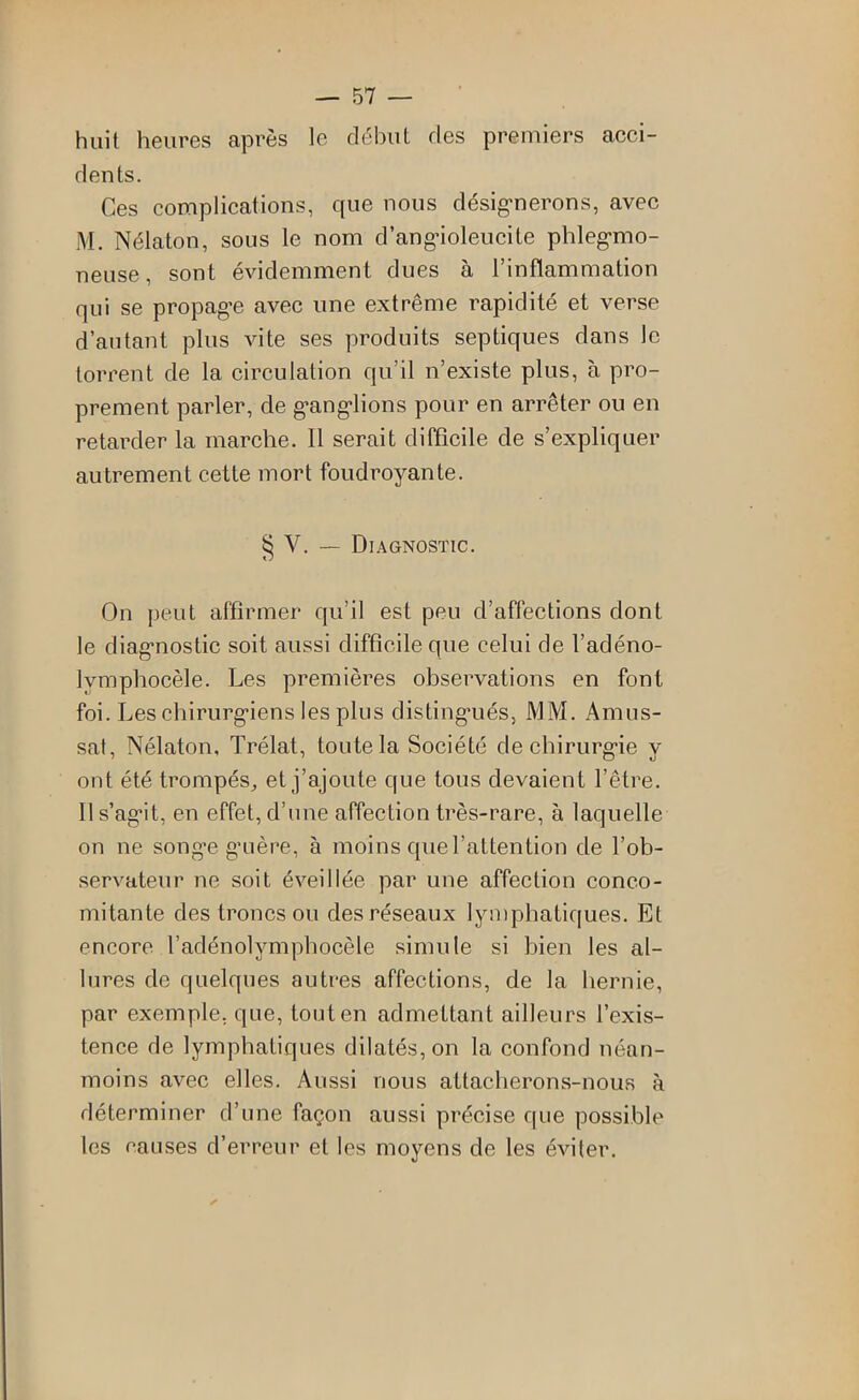 huit heures après le début des premiers acci- dents. Ces complications, que nous désig*nerons, avec M. Nélaton, sous le nom d’angdoleucite phleg-mo- neuse, sont évidemment dues à l’inflammation qui se propagée avec une extrême rapidité et verse d’autant plus vite ses produits septiques dans le torrent de la circulation qu’il n’existe plus, à pro- prement parler, de g’ang'lions pour en arrêter ou en retai’der la marche. Il serait difficile de s’expliquer autrement cette mort foudroyante. § V. — Diagnostic. On peut affirmer qu’il est peu d’affections dont le diag’nostic soit aussi difficile que celui de l’adéno- Ivmphocèle. Les premières observations en font foi. Les chirurg’iens les plus disting'ués, MM. Amus- sat, Nélaton, Trélat, toute la Société dechirurg-ie y ont été trompés, et j’ajoute que tous devaient l’être. 11 s’ag’it, en effet, d’une affection très-rare, à laquelle on ne song-e g’uère, à moins que l’attention de l’ob- servateur ne soit éveillée par une affection conco- mitante des troncs ou des réseaux lymphatiques. Et encore l’adénolymphocèle simule si bien les al- lures de quelques autres affections, de la hernie, par exemple, que, tout en admettant ailleurs l’exis- tence de lymphatiques dilatés, on la confond néan- moins avec elles. Aussi nous attacherons-nous à déterminer d’une façon aussi précise rpie possible les causes d’erreur et les moyens de les éviter.