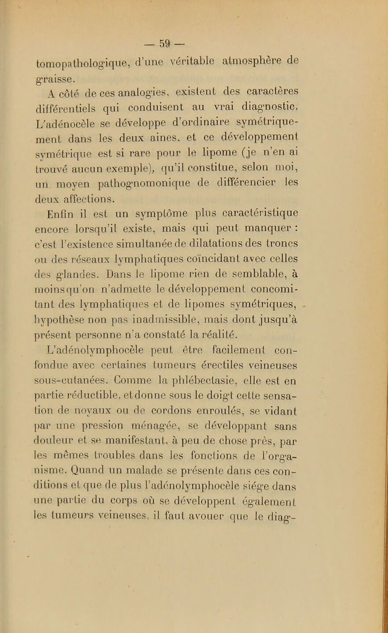 tomopatholog-ique, d’une véritable atmosphère de graisse. A côté de ces analogies, existent des caractères différentiels qui conduisent au vrai diagnostic. L^adénocèle se développe d’ordinaire symétrique- ment dans les deux aines, et ce développement svméti'ique est si rare pour le lipome (je n’en ai trouvé aucun exemple), qu’il constitue, selon moi, un moyen pathognomonique de différencier les deux affections. Enfin il est un symptôme plus caractéristique encore lorsqu’il existe, mais qui peut manquer : c’est l’existence simultanée de dilatations des troncs ou des réseaux lymphatiques coïncidant avec celles des gdandes. Dans le lipome rien de semblable, à moinsqu’on n’admette le développement concomi- tant des lymphatiques et de lipomes symétriques, - hypothèse non pas inadmissible, mais dont jusqu’à présent personne n’a constaté la réalité. L’adénolymphocèle peut être facilement con- fondue avec certaines tumeurs érectiles veineuses sous-cutanées. Comme la phlébectasie, elle est en partie réductible, etdonne sous le doigd cette sensa- tion de noyaux ou de cordons enroulés, se vidant [>ar une pression ménag-ée, se développant sans douleur et se, manifestant, à peu de chose près, par les mêmes troubles dans les fonctions de l’org-a- nisme. Quand un malade se présente dans ces con- ditions et que de plus l’adénolymphocèle siég’e dans une partie du corps où se développent ég-alement les tumeurs veineuses, il faut avouer que le diag’-